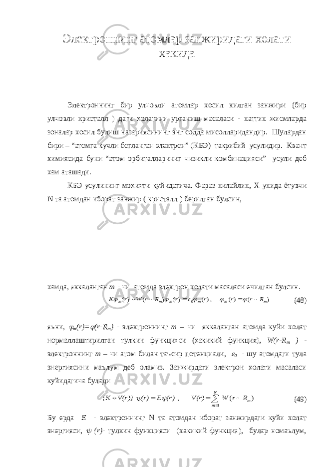 Электроннинг атомлар занжиридаги холати хакида Электроннинг бир улчовли атомлар хосил килган занжири (бир улчовли кристалл ) даги холатини урганиш масаласи - каттик жисмларда зоналар хосил булиш назариясининг энг содда мисолларидандир. Шулардан бири – “атомга кучли богланган электрон” (КБЭ) такрибий усулидир. Квант химиясида буни “атом орбиталлариниг чизикли комбинацияси” усули деб хам аташади. КБЭ усулининг мохияти куйидагича. Фараз килайлик, X укида ётувчи N та атомдан иборат занжир ( кристалл ) берилган булсин, хамда, яккаланган m - чи атомда электрон холати масаласи ечилган булсин. ) ( )( , )( )( ) ( )( 0 m m m m m m R r r r r R r W r K           (48) яъни,  m ( r )=  ( r - R m ) - электроннинг m – чи яккаланган атомда куйи холат нормаллаштирилган тулкин функцияси (хакикий функция), W ( r - R m ) - электроннинг m – чи атом билан таъсир потенциали,  0 - шу атомдаги тула энергиясини маълум деб оламиз. Занжирдаги электрон холати масаласи куйидагича булади      N m mR r W V(r) (r) E (r) V(r)] [K 1 ) ( ,   (49) Бу ерда E - электроннинг N та атомдан иборат занжирдаги куйи холат энергияси,  ( r ) - тулкин функцияси (хакикий функция), булар номаълум, 