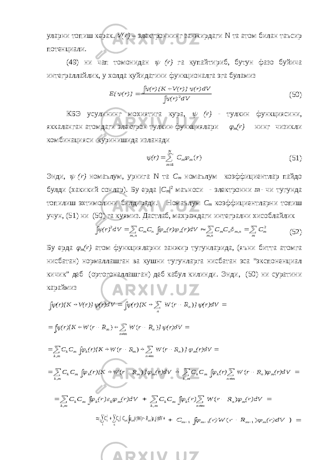 уларни топиш керак. V ( r ) – электроннинг занжирдаги N та атом билан таъсир потенциали. (49) ни чап томонидан  ( r ) га купайтириб, бутун фазо буйича интеграллайлик, у холда куйидагини функционалга эга буламиз     dV (r) (r)dV V(r)] (r)[K (r)] E[ 2     (50) КБЭ усулининг мохиятига кура,  ( r ) - тулкин функциясини, яккаланган атомдаги электрон тулкин функциялари  m ( r ) нинг чизикли комбинацияси куринишида изланади   N m m m r C (r) 1 ) (   (51) Энди,  ( r ) номаълум, урнига N та C m номаълум коэффициентлар пайдо булди (хакикий сонлар). Бу ерда | C m | 2 маъноси - электронни m - чи тугунда топилиш эхтимолини билдиради. Номаълум C m коэффициентларни топиш учун, (51) ни (50) га куямиз. Дастлаб, махраждаги интегрални хисоблайлик         m m nm nm n m nm n m n m C C C (r)dV (r) C C dV (r) 2 , , , 2     (52) Бу ерда  m ( r ) атом функцияларни занжир тугунларида, (яъни битта атомга нисбатан) нормаллашган ва кушни тугунларга нисбатан эса “экспоненциал кичик” деб (ортогоналлашган) деб кабул килинди. Энди, (50) ни суратини караймиз         (r)dV ] R r W (r)[K (r)dV V(r)] (r)[K n n     ) (         (r)dV ] R r W R r W (r)[K mn n m   ) ( ) (           (r)dV ] R r W R r W (r)[K C C m mn n m k mk m k   ) ( ) ( ,             mk m mn n k m k mk m m k m k (r)dV R r W (r) C C (r)dV ] R r W (r)[K C C , , ) ( ) (               ) ( , , 0 mk m mn n k m k mk m k m k (r)dV R r W (r) C C (r)dV (r) C C      ) ( { 1 1 1 2 0           m m m m m m kk (r)dV RrW(r) C C C           } ) ( 1 1 1 (r)dV R r (r)W C m m m m   