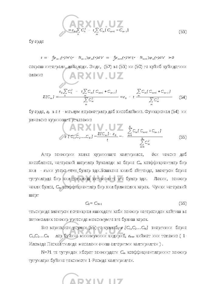  ] [ 1 1 2 0        m m m m k k C C C t C  (53) бу ерда 0 (r)dV R r (r)W (r)dV R r (r)W t m m m m m m                  ) ( ) ( 1 1 1 1 сакраш интеграли, дейилади. Энди, (52) ва (53) ни (50) га куйиб куйидагини оламиз                m 2m m 1m 1m m m 2m m 1m 1m m k 2k 0 m C ] C [ C C t C ] C [ C C t C ε ] E[C 0 (54) бу ерда,  0 в а t - маълум параметрлар деб хисоблаймиз. Функционал (54) ни улчовсиз куринишга утказамиз           N m 2m N m 1m 1m m m N C ] C [ C C t ] E[C ] C C C[ 1 1 0 2 1 ..... ,   (55) Агар занжирни халка куринишга келтирилса, ёки чексиз деб хисобланса, чегаравий шартлар йуколади ва барча C m коэффициентлар бир хил - яъни узаро тенг булар эди.Бошкача килиб айтганда, электрон барча тугунларда бир хил топилиш эхтимолига эга булар эди. Лекин, занжир чекли булса, C m коэффициентлар бир хил булмаслик керак. Чунки чегаравий шарт C 0 = C N +1 (56) таъсирида электрон потенциал яшикдаги каби занжир чегарасидан кайтиш ва эхтимоллик занжир уртасида максимумга эга булиш керак. Биз вариацион усулни (55) га куллаб,  [ C 1 , C 2 … C N ] энергияни барча C 1 , C 2 … C N лар буйича минимумини кидириб,  extr киймат ини топамиз ( 1- Иловада Паскал тилида масалани ечиш алгоритми келтирилган ) . N =21 та тугундан иборат занжирдаги C m коэффициентларнинг занжир тугунлари буйича таксимоти 1-Расмда келтирилган. 