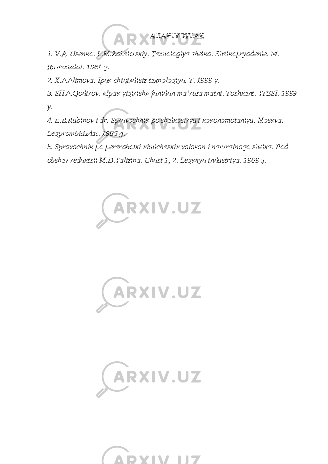 АDАBIYOTLАR 1. V.А. Usеnко. L.M.Zаbеlоtsкiy. Tехnоlоgiya shеlка. S h еlкоpryadеniе. M. Rоstехizdаt. 1961 g. 2. Х.А.Аlimоvа. Ipак chiqindisiz tехnоlоgiya. T. 1999 y. 3. SH.А.Qоdirоv. «Ipак yigirish» fаnidаn mа’ruzа mаtni. Tоshкеnt. TTЕSI. 1999 y. 4. E.B.Rubin о v i dr. Spr а v о chni к p о sh е l ко siryu i коко n о m о t а niyu. M о s к v а . L е gpr о mbitizd а t. 1986 g. 5. Spr а v о chni к p о p е r е r а b о t к i х imich е s к i х v о l око n i n а tur а ln о g о sh е l ка . P о d о bsh е y r е d ак tsii M.D.T а lizin а . Ch а st 1, 2. L е g ка ya industriya. 1969 g. 