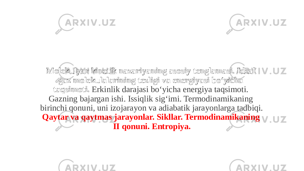 Molekulyar kinetik nazariyaning asosiy tenglamasi. Ideal gaz molekulalarining tezligi va energiyasi boʻyicha taqsimoti. Erkinlik darajasi boʻyicha energiya taqsimoti. Gazning bajargan ishi. Issiqlik sigʻimi. Termodinamikaning birinchi qonuni, uni izojarayon va adiabatik jarayonlarga tadbiqi. Qaytar va qaytmas jarayonlar. Sikllar. Termodinamikaning II qonuni. Entropiya. 