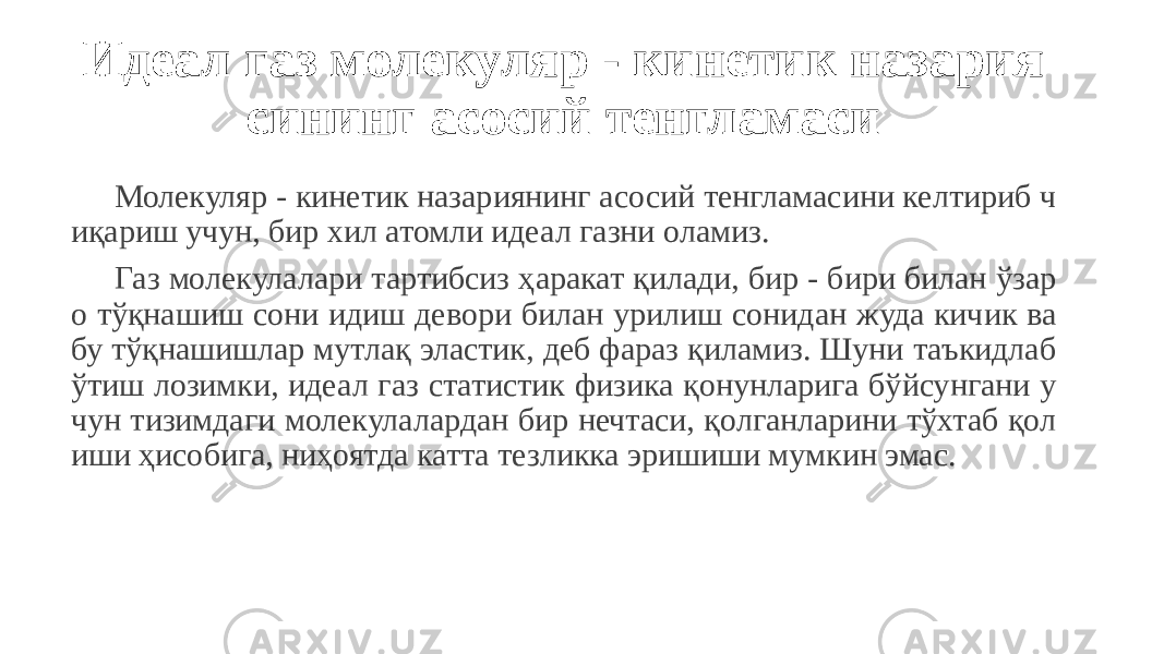 Идеал газ молекуляр - кинетик назария сининг асосий тенгламаси Молекуляр - кинетик назариянинг асосий тенгламасини келтириб ч иқариш учун, бир хил атомли идеал газни оламиз. Газ молекулалари тартибсиз ҳаракат қилади, бир - бири билан ўзар о тўқнашиш сони идиш девори билан урилиш сонидан жуда кичик ва бу тўқнашишлар мутлақ эластик, деб фараз қиламиз. Шуни таъкидлаб ўтиш лозимки, идеал газ статистик физика қонунларига бўйсунгани у чун тизимдаги молекулалардан бир нечтаси, қолганларини тўхтаб қол иши ҳисобига, ниҳоятда катта тезликка эришиши мумкин эмас. 