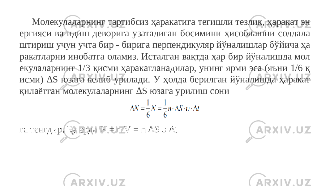 Молекулаларнинг тартибсиз ҳаракатига тегишли тезлик, ҳаракат эн ергияси ва идиш деворига узатадиган босимини ҳисоблашни соддала штириш учун учта бир - бирига перпендикуляр йўналишлар бўйича ҳа ракатларни инобатга оламиз. Исталган вақтда ҳар бир йўналишда мол екулаларнинг 1/3 қисми ҳаракатланадилар, унинг ярми эса (яъни 1/6 қ исми) ∆S юзага келиб урилади. У ҳолда берилган йўналишда ҳаракат қилаётган молекулаларнинг ∆S юзага урилиш сони га тенгдир. Бу ерда N = n V = n ∆S υ ∆t 