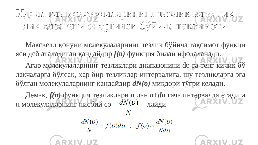 Идеал газ молекулаларининг тезлик ва иссиқ лик ҳаракати энергияси бўйича тақсимоти Максвелл қонуни молекулаларнинг тезлик бўйича тақсимот функци яси деб аталадиган қандайдир f(υ) функция билан ифодаланади. Агар молекулаларнинг тезликлари диапазонини dυ га тенг кичик бў лакчаларга бўлсак, ҳар бир тезликлар интервалига, шу тезликларга эга бўлган молекулаларнинг қандайдир dN(υ) миқдори тўғри келади. Демак, f(υ) функция тезликлари υ дан υ+dυ гача интервалда ётадига н молекулаларнинг нисбий сонини белгилайди 