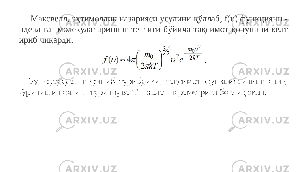 Максвелл, эҳтимоллик назарияси усулини қўллаб, f(υ) функцияни - идеал газ молекулаларининг тезлиги бўйича тақсимот қонунини келт ириб чиқарди. Бу ифодадан кўриниб турибдики, тақсимот функциясининг аниқ кўриниши газнинг тури m 0 ва Т – ҳолат параметрига боғлиқ экан. 