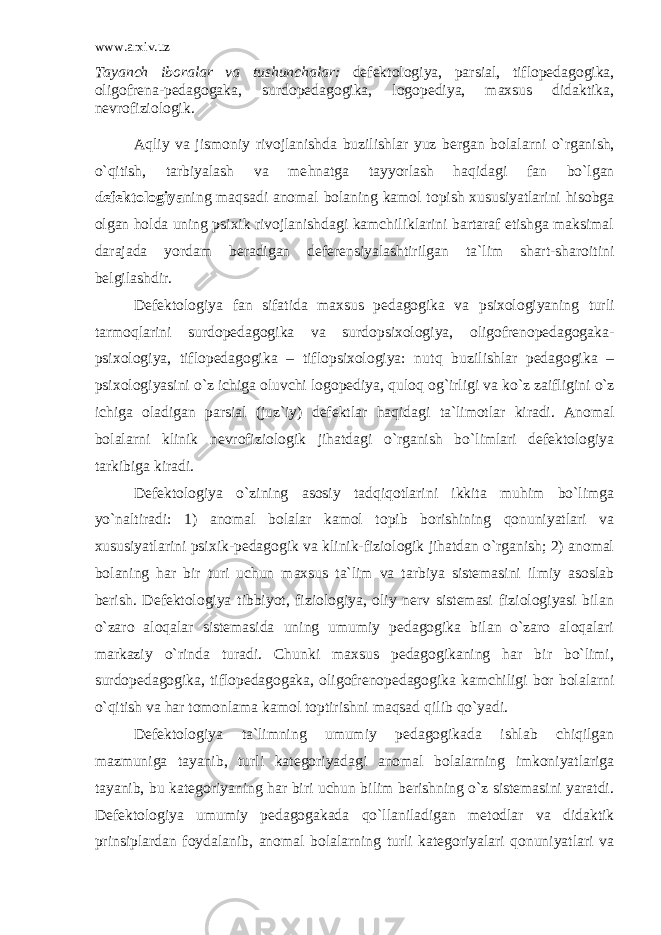 www.arxiv.uz Tayanch iboralar va tushunchalar : d efektologiya, parsial, tiflopedagogika, oligofrena-pedagogaka, s u rdopedagogika, logopediya, maxsus didaktika, nevrofiziologik. A q liy va jismoniy rivojlanishda buzilishlar yuz bergan bola l arni o`rganish, o`qitish, tarbiyalash va me h natga tayyorlash haqida gi fan bo`lgan defektologiya ning maqsadi anoma l bolaning kamol topish xususiyatlarini hisobga olgan h olda uning psixik rivojlanishdagi kamchiliklarini bartaraf etishga maksimal darajada yordam beradigan deferensiyalashtirilgan ta`lim shart-sharoitini belgilashdir. Defektologiya fan sifatida maxsus pedagogika va psixologiyaning turli tarmo ql arini surdopedagogika va surdopsixologiya, oligofrenopedagogaka- psixologiya, tiflopedagogika – tiflopsixologiya: nut q buzilishlar pedagogika – psixologiyasini o`z ichiga oluvchi logopediya, q uloq og`irligi va ko`z za i fligi n i o`z ichiga oladigan par s ial (juz`iy) defektlar h a q idagi ta`limotlar kiradi. Anomal bolalarni klinik nevrofiziologik jihatdagi o`rganish bo`limlari defektologiya tarkibiga kiradi. Defektologiya o`zining asosiy tadqiqotlarini ikkita muhim bo`limga yo`naltiradi: 1) anomal bolalar kamol topib borishining qonuniyatlari va xususiyatlarini psixik-pedagogik va klinik-fiziologik jihatdan o`rganish; 2) anomal bolaning har bir turi uchun maxsus ta`lim va tarbiya sistemasini ilmiy asoslab berish. Defektologiya tibbiyot, fiziologiya, oliy nerv sistemasi fiziologiyasi bilan o`zaro aloqalar sistemasida uning umumiy pedagogika bilan o`zaro aloqalari markaziy o`rinda turadi. Chunki maxsus pedagogikaning har bir bo`limi, surdopedagogika, tiflopedagogaka, oligofrenopedagogika kamchiligi bor bolalarni o`qitish va har tomonlama kamol toptirishni maqsad qilib qo`yadi. Defektologiya ta`limning umumiy pedagogikada ishlab chiqilgan mazmuniga tayanib, turli kategoriyadagi anomal bolalarning imkoniyatlariga tayanib, bu kategoriyaning har biri uchun bilim berishning o`z sistemasini yaratdi. Defektologiya umumiy pedagogakada qo`llaniladigan metodlar va didaktik prinsiplardan foydalanib, anomal bolalarning turli kategoriyalari qonuniyatlari va 