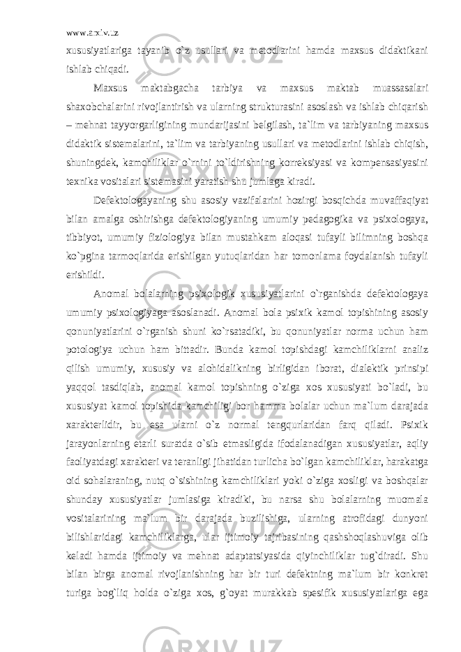 www.arxiv.uz xususiyatlariga tayanib o`z usullari va metodlarini hamda maxsus didaktikani ishlab chiqadi. Maxsus maktabgacha tarbiya va maxsus maktab muassasalari shaxobchalarini rivojlantirish va ularning strukturasini asoslash va ishlab chiqarish – mehnat tayyorgarligining mundarijasini belgilash, ta`lim va tarbiyaning maxsus didaktik sistemalarini, ta`lim va tarbiyaning usullari va metodlarini ishlab chiqish, shuningdek, kamchiliklar o`rnini to`ldirishning korreksiyasi va kompensasiyasini texnika vositalari sistemasini yaratish shu jumlaga kiradi. Defektologayaning shu asosiy vazifalarini hozirgi bosqichda muvaffaqiyat bilan amalga oshirishga defektologiyaning umumiy pedagogika va psixologaya, tibbiyot, umumiy fiziologiya bilan mustahkam aloqasi tufayli bilimning boshqa ko`pgina tarmoqlarida erishilgan yutuqlaridan har tomonlama foydalanish tufayli erishildi. Anomal bolalarning psixologik xususiyatlarini o`rganishda defektologaya umumiy psixologiyaga asoslanadi. Anomal bola psixik kamol topishining asosiy qonuniyatlarini o`rganish shuni ko`rsatadiki, bu qonuniyatlar norma uchun ham potologiya uchun ham bittadir. Bunda kamol topishdagi kamchiliklarni analiz qilish umumiy, xususiy va alohidalikning birligidan iborat, dialektik prinsipi yaqqol tasdiqlab, anomal kamol topishning o`ziga xos xususiyati bo`ladi, bu xususiyat kamol topishida kamchiligi bor hamma bolalar uchun ma`lum darajada xarakterlidir, bu esa ularni o`z normal tengqurlaridan farq qiladi. Psixik jarayonlarning еtarli suratda o`sib еtmasligida ifodalanadigan xususiyatlar, aqliy faoliyatdagi xarakteri va teranligi jihatidan turlicha bo`lgan kamchiliklar, harakatga oid sohalaraning, nutq o`sishining kamchiliklari yoki o`ziga xosligi va boshqalar shunday xususiyatlar jumlasiga kiradiki, bu narsa shu bolalarning muomala vositalarining ma`lum bir darajada buzilishiga, ularning atrofidagi dunyoni bilishlaridagi kamchiliklarga, ular ijtimoiy tajribasining qashshoqlashuviga olib keladi hamda ijtimoiy va mehnat adaptatsiyasida qiyinchiliklar tug`diradi. Shu bilan birga anomal rivojlanishning har bir turi defektning ma`lum bir konkret turiga bog`liq holda o`ziga xos, g`oyat murakkab spesifik xususiyatlariga ega 