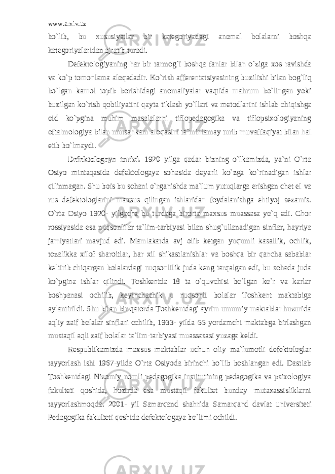 www.arxiv.uz bo`lib, bu xususiyatlar bir kategoriyadagi anomal bolalarni boshqa kategoriyalaridan ajratib turadi. Defektologiyaning h ar bir tarmog`i boshqa fanlar bilan o`ziga x os rav i shda va ko`p t omon l ama alo q adadir. Ko`rish afferenta t siyasining buzilishi bilan bog`li q bo`lgan kamol topib borishidagi anoma l iyalar vaqti d a ma h rum bo`lingan yoki buzilgan ko`rish q obiliyatini q ayta tiklash yo`llari va metodlarini ishlab chi q ishga oid ko`pgina muhim masa l a l arni tiflopedagogika va tiflopsixologiyaning oft a lmologiya bilan mutsa h kam a l o q asini ta`minlamay turib muvaffa q iyat bilan h al etib bo`lmaydi. Defektologaya tarixi. 1920 yilga qadar bizning o`lkamizda, ya`ni O`rta Osiyo mintaqasida defektologaya sohasida deyarli ko`zga ko`rinadigan ishlar qilinmagan. Shu bois bu sohani o`rganishda ma`lum yutuqlarga erishgan chet el va rus defektologlarini maxsus qilingan ishlaridan foydalanishga ehtiyoj sezamis. O`rta Osiyo 1920- yilgacha bu turdaga birorta maxsus muassasa yo`q edi. Chor rossiyasida esa nuqsonlilar ta`lim-tarbiyasi bilan shug`ullanadigan sinflar, hayriya jamiyatlari mavjud edi. Mamlakatda avj olib ketgan yuqumli kasallik, ochlik, tozalikka xilof sharoitlar, har xil shikastlanishlar va boshqa bir qancha sabablar keltirib chiqargan bolalardagi nuqsonlilik juda keng tarqalgan edi, bu sohada juda ko`pgina ishlar qilindi. Toshkentda 18 ta o`quvchisi bo`lgan ko`r va karlar boshpanasi ochilib, keyinchachik u nuqsonli bolalar Toshkent maktabiga aylantirildi. Shu bilan bir qatorda Toshkentdagi ayrim umumiy maktablar huzurida aqliy zaif bolalar sinflari ochilib, 1933- yilda 66 yordamchi maktabga birlashgan mustaqil aqli zaif bolalar ta`lim-tarbiyasi muassasasi yuzaga keldi. Respublikamizda maxsus maktablar uchun oliy ma`lumotli defektologlar tayyorlash ishi 1967-yilda O`rta Osiyoda birinchi bo`lib boshlangan edi. Dastlab Toshkentdagi Nizomiy nomli pedagogika institutining pedagogika va psixologiya fakulteti qoshida, hozirda esa mustaqil fakultet bunday mutaxassisliklarni tayyorlashmoqda. 2001- yil Samarqand shahrida Samarqand davlat universiteti Pedagogika fakulteti qoshida defektologaya bo`limi ochildi. 