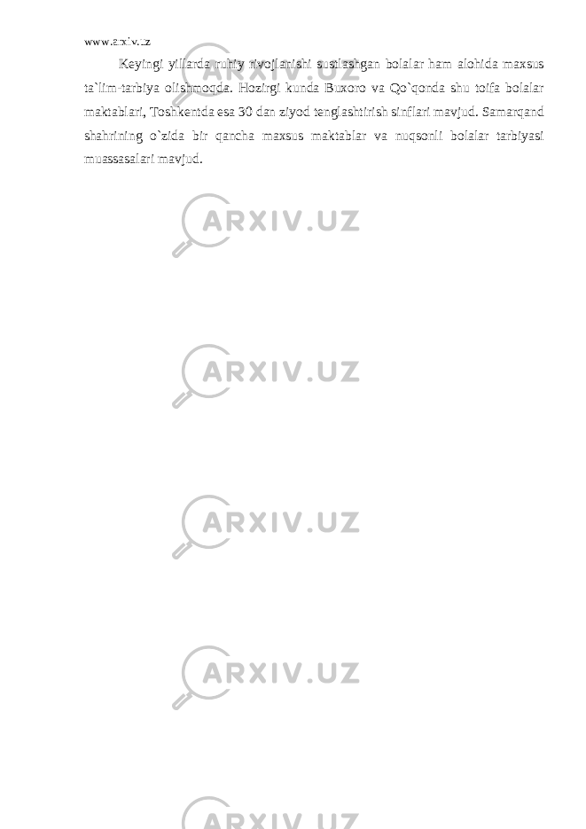 www.arxiv.uz Keyingi yillarda ruhiy rivojlanishi sustlashgan bolalar ham alohida maxsus ta`lim-tarbiya olishmoqda. Hozirgi kunda Buxoro va Qo`qonda shu toifa bolalar maktablari, Toshkentda esa 30 dan ziyod tenglashtirish sinflari mavjud. Samarqand shahrining o`zida bir qancha maxsus maktablar va nuqsonli bolalar tarbiyasi muassasalari mavjud. 