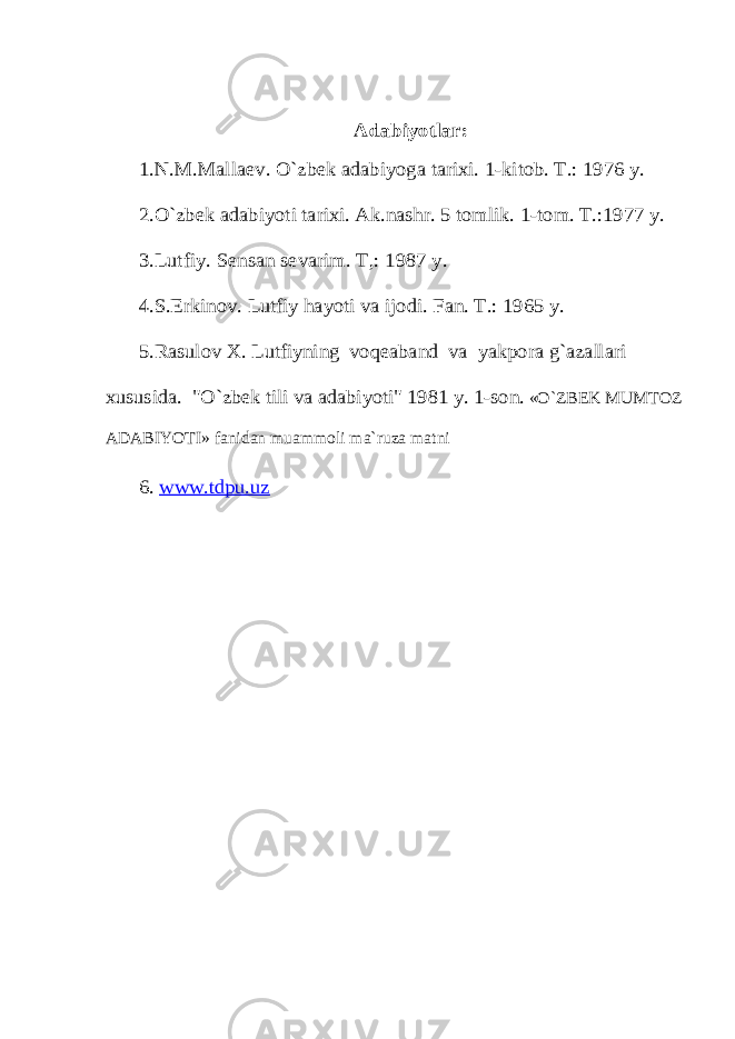 Adabiyotlar: 1.N.M.Mallaev. O`zbek adabiyoga tarixi. 1-kitоb. T.: 1976 y. 2.O`zbek adabiyoti tarixi. Ak.nashr. 5 tоmlik. 1-tоm. T.:1977 y. 3.Lutfiy. Sensan sevarim. T,: 1987 y. 4.S.Erkinоv. Lutfiy hayoti va ijоdi. Fan. T.: 1965 y. 5.Rasulоv X. Lutfiyning vоqeaband va yakpоra g`azallari xususida. &#34;O`zbek tili va adabiyoti&#34; 1981 y. 1-sоn. «O`ZBEK MUMTOZ ADABIYOTI» fanidan muammоli ma`ruza matni 6. www.tdpu.uz 