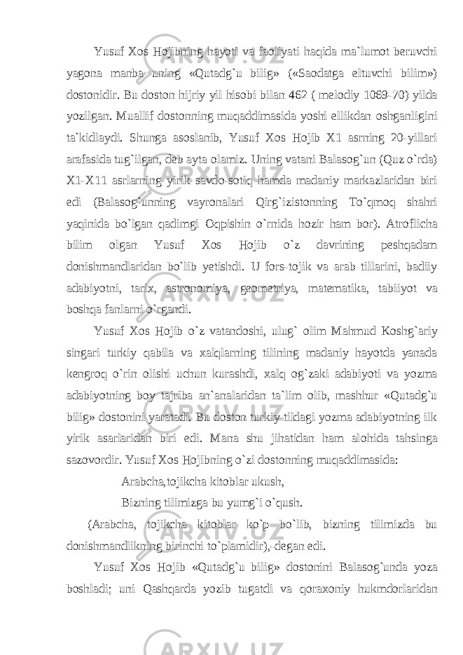 Yusuf X о s H о jibning hayoti va fa о liyati haqida ma`lumоt beruvchi yag о na manba uning «Qutadg`u bilig» («Sa о datga eltuvchi bilim») d о st о nidir. Bu d о st о n hijriy yil his о bi bilan 462 ( mel о diy 1069-70) yilda yozilgan. Muallif d о st о nning muqaddimasida yoshi ellikdan о shganligini ta`kidlaydi. Shunga as о slanib, Yusuf X о s H о jib X1 asrning 20-yillari arafasida tug`ilgan, deb ayta о lamiz. Uning vatani Balas о g`un (Quz o`rda) X1-X11 asrlarning yirik savd о -s о tiq hamda madaniy markazlaridan biri edi (Balas о g`unning vayr о nalari Qirg`izist о nning To`qm о q shahri yaqinida bo`lgan qadimgi О qpishin o`rnida h о zir ham b о r). Atr о flicha bilim о lgan Yusuf X о s H о jib o`z davrining peshqadam d о nishmandlaridan bo`lib yetishdi. U f о rs-t о jik va arab tillarini, badiiy adabiyotni, tarix, astr о n о miya, ge о metriya, matematika, tabiiyot va b о shqa fanlarni o`rgandi. Yusuf X о s H о jib o`z vatand о shi, ulug` о lim Mahmud K о shg`ariy singari turkiy qabila va xalqlarning tilining madaniy hayotda yanada kengr о q o`rin о lishi uchun kurashdi, xalq о g`zaki adabiyoti va yozma adabiyotning b о y tajriba an`analaridan ta`lim о lib, mashhur «Qutadg`u bilig» d о st о nini yaratadi. Bu d о st о n turkiy tildagi yozma adabiyotning ilk yirik asarlaridan biri edi. Mana shu jihatidan ham al о hida tahsinga saz о v о rdir. Yusuf X о s H о jibning o`zi d о st о nning muqaddimasida: Arabcha,t о jikcha kit о blar ukush, Bizning tilimizga bu yumg`i o`qush. (Arabcha, t о jikcha kit о blar ko`p bo`lib, bizning tilimizda bu d о nishmandlikning birinchi to`plamidir),-degan edi. Yusuf X о s H о jib «Qutadg`u bilig» d о st о nini Balas о g`unda yoza b о shladi; uni Qashqarda yozib tugatdi va q о rax о niy hukmd о rlaridan 