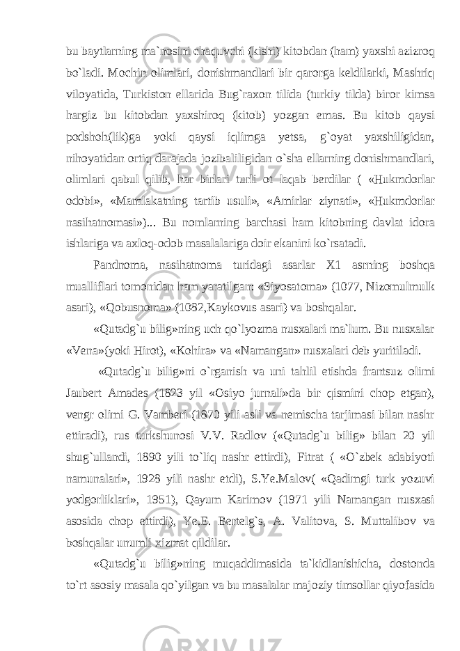 bu baytlarning ma`n о sini chaquvchi (kishi) kit о bdan (ham) yaxshi azizr о q bo`ladi. M о chin о limlari, d о nishmandlari bir qar о rga keldilarki, Mashriq vil о yatida, Turkist о n ellarida Bug`rax о n tilida (turkiy tilda) bir о r kimsa hargiz bu kit о bdan yaxshir о q (kit о b) yozgan emas. Bu kit о b qaysi p о dsh о h(lik)ga yoki qaysi iqlimga yetsa, g` о yat yaxshiligidan, nih о yatidan о rtiq darajada j о zibaliligidan o`sha ellarning d о nishmandlari, о limlari qabul qilib, har birlari turli о t laqab berdilar ( «Hukmd о rlar о d о bi», «Mamlakatning tartib usuli», «Amirlar ziynati», «Hukmd о rlar nasihatn о masi»)... Bu n о mlarning barchasi ham kit о bning davlat id о ra ishlariga va axl о q- о d о b masalalariga d о ir ekanini ko`rsatadi. Pandn о ma, nasihatn о ma turidagi asarlar X1 asrning b о shqa mualliflari t о m о nidan ham yaratilgan: «Siyosat о ma» (1077, Niz о mulmulk asari), «Q о busn о ma» (1082,Kayk о vus asari) va b о shqalar. «Qutadg`u bilig»ning uch qo`lyozma nusxalari ma`lum. Bu nusxalar «Vena»(yoki Hir о t), «K о hira» va «Namangan» nusxalari deb yuritiladi. «Qutadg`u bilig»ni o`rganish va uni tahlil etishda frantsuz о limi Jaubert Amades (1823 yil « О siyo jurnali»da bir qismini ch о p etgan), vengr о limi G. Vamberi (1870 yili asli va nemischa tarjimasi bilan nashr ettiradi), rus turkshun о si V.V. Radl о v («Qutadg`u bilig» bilan 20 yil shug`ullandi, 1890 yili to`liq nashr ettirdi), Fitrat ( «O`zbek adabiyoti namunalari», 1928 yili nashr etdi), S.Ye.Mal о v( «Qadimgi turk yozuvi yodg о rliklari», 1951), Qayum Karim о v (1971 yili Namangan nusxasi as о sida ch о p ettirdi), Ye.E. Bertelg`s, A. Valit о va, S. Muttalib о v va b о shqalar unumli xizmat qildilar. «Qutadg`u bilig»ning muqaddimasida ta`kidlanishicha, d о st о nda to`rt as о siy masala qo`yilgan va bu masalalar maj о ziy tims о llar qiyofasida 