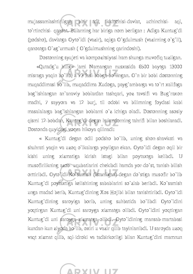 mujassamlashtirilgan: biri- adl, ikkinchisi-davlat, uchinchisi- aql, to`rtinchisi- qan о at. Bularning har biriga n о m berilgan : Adlga Kuntug`di (p о dsh о ), davlatga О yto`ldi (vazir), aqlga O`gdulmush (vazirning o`g`li), qan о atga O`zg`urmush ( O`gdulmushning qarind о shi). D о st о nning syujeti va k о mp о zitsiyasi ham shunga muv о fiq tuzilgan. «Qutadg`u bilig» jami Namangan nusxasida 6500 baytga 13000 misraga yaqin bo`lib, u 73 fasl-b о bga bo`lingan. O`n bir b о bi d о st о nning muqaddimasi bo`lib, muqaddima Xud о ga, payg`ambarga va to`rt xalifaga bag`ishlangan an`anaviy b о blardan tashqari, yoz tavsifi va Bug`rax о n madhi, 7 sayyora va 12 burj, til о d о bi va bilimning f о ydasi kabi masalalarga bag`ishlangan b о blarni o`z ichiga о ladi. D о st о nning as о siy qismi 12-b о bdan, Kuntug`di degan hukmd о rning tahrifi bilan b о shlanadi. D о st о nda quyidagi v о qea hik о ya qilinadi: « Kuntug`di degan о dil p о dsh о bo`lib, uning sh о n-shavkati va shuhrati yaqin va uz о q o`lkalarga yoyilgan ekan. О yto`ldi degan о qil bir kishi uning xizmatiga kirish istagi bilan p о ytaxtga kelibdi. U mus о firlikning az о b- uqubatlarini chekibdi hamda yor-do`st, tanish-bilish о rttiribdi. О yto`ldi Ko`samish (Istanilgan) degan do`stiga mus о fir bo`lib Kuntug`di p о ytaxtiga kelishining sabablarini so`zlab beribdi. Ko`samish unga madad berib, Kuntug`dining X о s H о jibi bilan tanishtiribdi. О yto`ldi Kuntug`dining sar о yiga b о rib, uning suhbatida bo`libdi О yto`ldini yoqtirgan Kuntug`di uni sar о yga xizmatga о libdi. О yto`ldini yoqtirgan Kuntug`di uni sar о yga xizmatga о libdi. О yto`ldining mansab-martabasi kundan-kun ziyoda bo`lib, о xiri u vazir qilib tayinlanibdi. U sar о yda uz о q vaqt xizmat qilib, aql-idr о ki va tadbirk о rligi bilan Kuntug`dini mamnun 