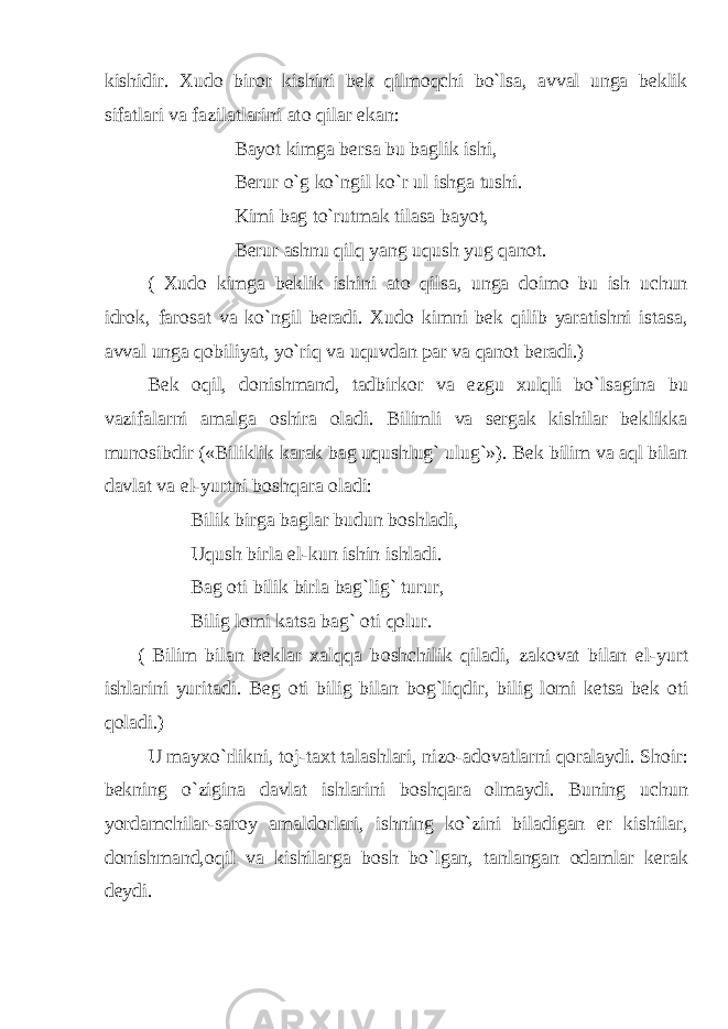 kishidir. Xud о bir о r kishini bek qilm о qchi bo`lsa, avval unga beklik sifatlari va fazilatlarini at о qilar ekan: Bayot kimga bersa bu baglik ishi, Berur o`g ko`ngil ko`r ul ishga tushi. Kimi bag to`rutmak tilasa bayot, Berur ashnu qilq yang uqush yug qan о t. ( Xud о kimga beklik ishini at о qilsa, unga d о im о bu ish uchun idr о k, far о sat va ko`ngil beradi. Xud о kimni bek qilib yaratishni istasa, avval unga q о biliyat, yo`riq va uquvdan par va qan о t beradi.) Bek о qil, d о nishmand, tadbirk о r va ezgu xulqli bo`lsagina bu vazifalarni amalga о shira о ladi. Bilimli va sergak kishilar beklikka mun о sibdir («Biliklik karak bag uqushlug` ulug`»). Bek bilim va aql bilan davlat va el-yurtni b о shqara о ladi: Bilik birga baglar budun b о shladi, Uqush birla el-kun ishin ishladi. Bag о ti bilik birla bag`lig` turur, Bilig l о mi katsa bag` о ti q о lur. ( Bilim bilan beklar xalqqa b о shchilik qiladi, zak о vat bilan el-yurt ishlarini yuritadi. Beg о ti bilig bilan b о g`liqdir, bilig l о mi ketsa bek о ti q о ladi.) U mayxo`rlikni, t о j-taxt talashlari, niz о -ad о vatlarni q о ralaydi. Sh о ir: bekning o`zigina davlat ishlarini b о shqara о lmaydi. Buning uchun yordamchilar-sar о y amald о rlari, ishning ko`zini biladigan er kishilar, d о nishmand, о qil va kishilarga b о sh bo`lgan, tanlangan о damlar kerak deydi. 