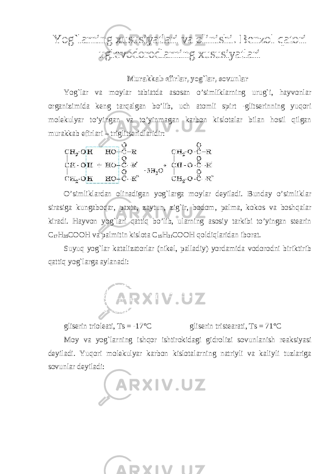 Yog`larning xususiyatlari va olinishi. Benzol qatori uglevodorodlarning xususiyatlari Murakkab efirlar, yog`lar, sovunlar Yog`lar va moylar tabiatda asosan o’simliklarning urug`i, hayvonlar organizimida keng tarqalgan bo’lib, uch atomli spirt -glitserinning yuqori molekulyar to’yingan va to’yinmagan karbon kislotalar bilan hosil qilgan murakkab efirlari – triglitseridlaridir: O’simliklardan olinadigan yog`larga moylar deyiladi. Bunday o’simliklar sirasiga kungaboqar, paxta, zaytun, zig`ir, bodom, palma, kokos va boshqalar kiradi. Hayvon yog`lari qattiq bo’lib, ularning asosiy tarkibi to’yingan stearin C 17 H 35 COOH va palmitin kislota C 15 H 31 COOH qoldiqlaridan iborat. Suyuq yog`lar katalizatorlar (nikel, palladiy) yordamida vodorodni biriktirib qattiq yog`larga aylanadi: gliserin trioleati, Ts = -17°C gliserin tristearati, Ts = 71°C M о y v а yog ` l а rning ishq о r ishtir о kid а gi gidr о lizi s о vunl а nish r еа ksiyasi d е yil а di . Yuqori molekulyar karbon kislotalarning natriyli va kaliyli tuzlariga sovunlar deyiladi : 