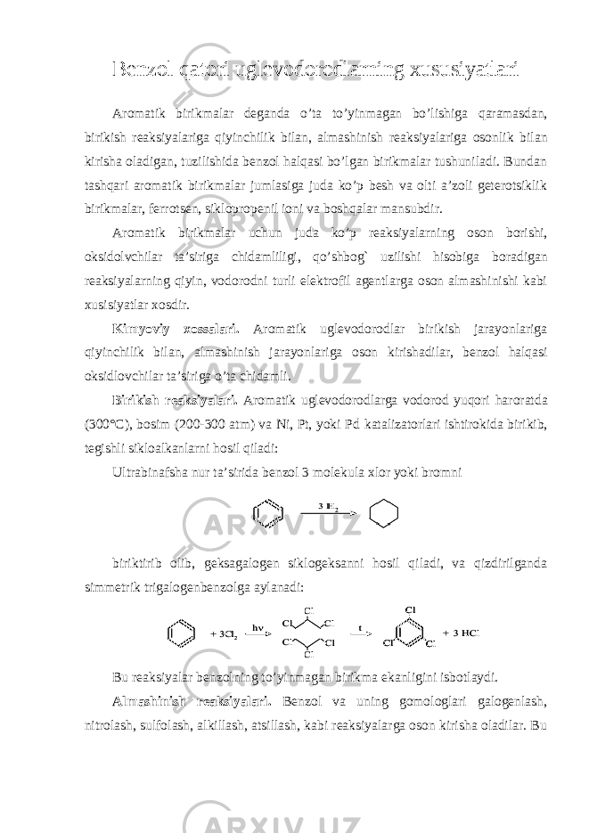 Benzol qatori uglevodorodlarning xususiyatlari Aromatik birikmalar deganda o’ta to’yinmagan bo’lishiga qaramasdan, birikish reaksiyalariga qiyinchilik bilan, almashinish reaksiyalariga osonlik bilan kirisha oladigan, tuzilishida benzol halqasi bo’lgan birikmalar tushuniladi. Bundan tashqari aromatik birikmalar jumlasiga juda ko’p besh va olti a’zoli geterotsiklik birikmalar, ferrotsen, siklopropenil ioni va boshqalar mansubdir. Aromatik birikmalar uchun juda ko’p reaksiyalarning oson borishi, oksidolvchilar ta’siriga chidamliligi, qo’shbog` uzilishi hisobiga boradigan reaksiyalarning qiyin, vodorodni turli elektrofil agentlarga oson almashinishi kabi xusisiyatlar xosdir. Kimyoviy xossalari. Aromatik uglevodorodlar birikish jarayonlariga qiyinchilik bilan, almashinish jarayonlariga oson kirishadilar, benzol halqasi oksidlovchilar ta’siriga o’ta chidamli. Birikish reaksiyalari. Aromatik uglevodorodlarga vodorod yuqori haroratda (300°C), bosim (200-300 atm) va Ni, Pt, yoki Pd katalizatorlari ishtirokida birikib, tegishli sikloalkanlarni hosil qiladi: Ultrabinafsha nur ta’sirida benzol 3 molekula xlor yoki bromni biriktirib olib, geksagalogen siklogeksanni hosil qiladi, va qizdirilganda simmetrik trigalogenbenzolga aylanadi: Bu reaksiyalar benzolning to’yinmagan birikma ekanligini isbotlaydi. Almashinish reaksiyalari. Benzol va uning gomologlari galogenlash, nitrolash, sulfolash, alkillash, atsillash, kabi reaksiyalarga oson kirisha oladilar. Bu 