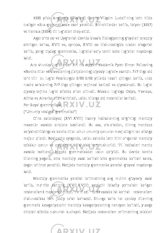  1696 yilda Angliyada (Oksford) Genrix Vilgelm Ludolf-ning lotin tilida tuzilgan «Rus grammatikasi» asari yaratildi. Birinchilardan bo’lib, italyan (1612) va frantsuz (1694) tili lug’atlari chop etildi. Agar o’rta asr va Uyg’onish davrida klassik filologiyaning g’oyalari taraqqiy ettirilgan bo’lsa, XVII va, ayniqsa, XVIII asr tilshunosligida tubdan o’zgarish bo’lib, yangi tipdagi grammatika, lug’atlar-ko’p tomli katta lug’atlar maydonga keldi. Ana shunday lug’atlardan biri rus sayyohi akademik Pyotr Simon Pallasning «Barcha tillar va shevalarning (lahjalarning) qiyosiy lug’ati» asaridir. 272 tilga oid to’rt tilli bu lug’at Peterburgda 1786-1791 yillarda naso`r qilingan bo’lib, unda ruscha so’zlarning 272 tilga qilingan tarjimasi beriladi va qiyoslanadi. Bu lug’at qiyosiy-tarjima lug’at sifatida e‘lon qilinadi. Mazkur lug’atga Osiyo, Yevropa, Afrika va Amerika tillari kiritiladi, ushbu tillarga oid materiallar beriladi. Por-Royal grammatikasi (“Umumiy ratsional grammatika”) O `rta asrlardayoq (XVI-XVII) lisoniy hodisalarning to’g’riligi mantiqiy mezonlar asosida aniqlana boshlandi. Bu esa, o’z-o’zidan, tilning mantiqqa bo’ysindirilishiga va barcha tillar uchun umumiy qonunlar mavjudligini tan olishga majbur qilardi. Boshqacha aytganda, ushbu asrlarda lotin tilini o’rganish mantiqiy tafakkur qonun va qoidalarini bilish deb ham tushunildi. Til hodisalari mantiq asosida izohlandi. Mantiq grammatikadan ustun qo’yildi. Bu davrda barcha tillarning yagona, bitta mantiqiy asosi bo’lishi-bitta grammatika bo’lishi kerak, degan ta‘limot yaratildi. Natijada mantiqiy grammatika yaratish g’oyasi maydonga keldi. Mantiqiy grammatika yaratish ta‘limotining eng muhim g’oyaviy asosi bo’lib, ma‘rifat asrining (XVII-XVIII) yetakchi falsafiy yo’nalishi bo’lgan ratsionalizm1 maydonga chiqdi. Ya‘ni aql - idrok asosida ish ko’rish - ratsionalizm tilshunoslikka ham jiddiy ta‘sir ko’rsatdi. Shunga ko’ra har qanday tillarning grammatik kategoriyalarini mantiqiy kategoriyalarning namoyon bo’lishi, yuzaga chiqishi sifatida tushunish kuchaydi. Natijada ratsionalizm ta‘limotining talablari 