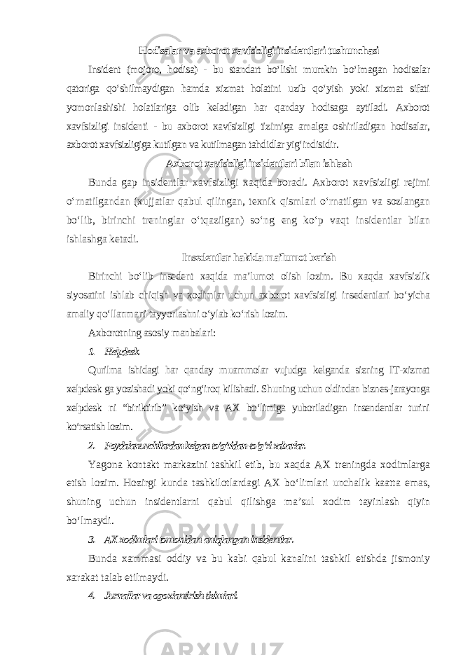 Hodisalar va axborot xavfsizligi insidentlari tushunchasi Insident (mojoro, hodisa) - bu standart bo‘lishi mumkin bo‘lmagan hodisalar qatoriga qo‘shilmaydigan hamda xizmat holatini uzib qo‘yish yoki xizmat sifati yomonlashishi holatlariga olib keladigan har qanday hodisaga aytiladi. Axborot xavfsizligi insidenti - bu axborot xavfsizligi tizimiga amalga oshiriladigan hodisalar, axborot xavfsizligiga kutilgan va kutilmagan tahdidlar yig‘indisidir. Axborot xavfsizligi insidentlari bilan ishlash Bunda gap insidentlar xavfsizligi xaqida boradi. Axborot xavfsizligi rejimi o‘rnatilgandan (xujjatlar qabul qilingan, texnik qismlari o‘rnatilgan va sozlangan bo‘lib, birinchi treninglar o‘tqazilgan) so‘ng eng ko‘p vaqt insidentlar bilan ishlashga ketadi. Insedentlar hakida ma’lumot berish Birinchi bo‘lib insedent xaqida ma’lumot olish lozim. Bu xaqda xavfsizlik siyosatini ishlab chiqish va xodimlar uchun axborot xavfsizligi insedentlari bo‘yicha amaliy qo‘llanmani tayyorlashni o‘ylab ko‘rish lozim. Axborotning asosiy manbalari : 1. Helpdesk. Qurilma ishidagi har qanday muammolar vujudga kelganda sizning IT-xizmat xelpdesk ga yozishadi yoki qo‘ng‘iroq kilishadi. Shuning uchun oldindan biznes-jarayonga xelpdesk ni “biriktirib” ko‘yish va AX bo‘limiga yuboriladigan insendentlar turini ko‘rsatish lozim. 2. Foydalanuvchilardan kelgan to‘g‘ridan-to‘g‘ri xabarlar. Yagona kontakt markazini tashkil etib, bu xaqda AX treningda xodimlarga etish lozim. Hozirgi kunda tashkilotlardagi AX bo‘limlari unchalik kaatta emas, shuning uchun insidentlarni qabul qilishga ma’sul xodim tayinlash qiyin bo‘lmaydi. 3. AX xodimlari tomonidan aniqlangan insidentlar . Bunda xammasi oddiy va bu kabi qabul kanalini tashkil etishda jismoniy xarakat talab etilmaydi. 4. Jurnallar va ogoxlantirish tizimlari. 