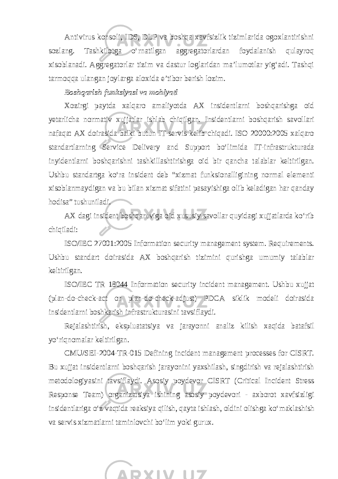 Antivirus konsoli, IDS, DLP va boshqa xavfsizlik tizimlarida ogoxlantirishni sozlang. Tashkilotga o‘rnatilgan aggregatorlardan foydalanish qulayroq xisoblanadi. Aggregatorlar tizim va dastur loglaridan ma’lumotlar yig‘adi. Tashqi tarmoqqa ulangan joylarga aloxida e’tibor berish lozim. Boshqarish funksiyasi va mohiyati Xozirgi paytda xalqaro amaliyotda AX insidentlarni boshqarishga oid yetarlicha normativ xujjatlar ishlab chiqilgan. Insidentlarni boshqarish savollari nafaqat AX doirasida balki butun IT-servis kelib chiqadi. ISO 20000:2005 xalqaro standartlarning Service Delivery and Support bo‘limida IT-infrastrukturada inyidentlarni boshqarishni tashkillashtirishga oid bir qancha talablar keltirilgan. Ushbu standartga ko‘ra insident deb “xizmat funksionalligining normal elementi xisoblanmaydigan va bu bilan xizmat sifatini pasayishiga olib keladigan har qanday hodisa” tushuniladi. AX dagi insident boshqaruviga oid xususiy savollar quyidagi xujjatlarda ko‘rib chiqiladi: ISO/IEC 27001:2005 Information security management system. Requirements. Ushbu standart doirasida AX boshqarish tizimini qurishga umumiy talablar keltirilgan. ISO/IEC TR 18044 Information security incident management. Ushbu xujjat (plan-do-check-act or plan-do-check-adjust) PDCA siklik modeli doirasida insidentlarni boshkarish infrastrukturasini tavsiflaydi. Rejalashtirish, ekspluatatsiya va jarayonni analiz kilish xaqida batafsil yo‘riqnomalar keltirilgan. CMU/SEI-2004-TR-015 Defining incident management processes for CISRT. Bu xujjat insidentlarni boshqarish jarayonini yaxshilash, singdirish va rejalashtirish metodologiyasini tavsiflaydi. Asosiy poydevor CISRT (Critical Incident Stress Response Team) organizatsiya ishining asosiy poydevori - axborot xavfsizligi insidentlariga o‘z vaqtida reaksiya qilish, qayta ishlash, oldini olishga ko‘maklashish va servis xizmatlarni taminlovchi bo‘lim yoki gurux. 