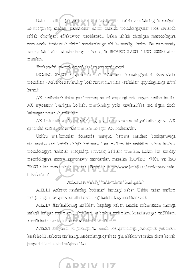 Ushbu taxlillar jarayonida barcha tavsiyalarni ko‘rib chiqishning imkoniyati bo‘lmaganligi sababli, tashkilotlar uchun aloxida metodoligayalar mos ravishda ishlab chiqilgani effektivroq xisoblanadi. Lekin ishlab chiqilgan metodologiya zamonaviy boshqarish tizimi standartlariga zid kelmasligi lozim. Bu zamonaviy boshqarish tizimi standartlariga misol qilib ISO/IEC 27001 i ISO 20000 olish mumkin. Boshqarish turlari, prinsiplari va yondashuvlari ISO/IEC 27001 xalqaro standarti &#34;Axborot texnologiyalari -Xavfsizlik metodlari - Axborot xavfsizligi boshqaruvi tizimlari -Talablar&#34; quyidagilarga ta’rif beradi: AX hodisalari: tizim yoki tarmoq xolati xaqidagi aniqlangan hodisa bo‘lib, AX siyosatini buzilgan bo‘lishi mumkinligi yoki xavfsizlikka oid ilgari duch kelmagan notanish xolatidir; AX insidenti: oldindan ko‘rilmagan va biznes-axborotni yo‘kolishiga va AX ga tahdid keltirib chikarishi mumkin bo‘lgan AX hodisasidir. Ushbu ma’lumotlar doirasida mavjud hamma insident boshqaruviga oid tavsiyalarni ko‘rib chiqib bo‘lmaydi va ma’lum bir tashkilot uchun boshqa metodologiya ishlatish maqsadga muvofiq bshlishi mumkin. Lekin har kanday metodologiya asosiy zamonaviy standartlar, masalan ISO/IEC 27001 va ISO 20000 bilan mos tushishi kerak. Batafsil: http://www.jetinfo.ru/stati/upravlenie- intsidentami Axborot xavfsizligi insidentlarini boshqarish A.13.1.1 Axborot xavfsizligi hodisalari haqidagi xabar. Ushbu xabar ma’lum mo‘ljallangan boshqaruv kanallari orqali iloji boricha tez yuborilishi kerak A.13.1.2 Xavfsizlikning zaifliklari haqidagi xabar. Barcha informatsion tizimga taaluqli bo‘lgan xodimlarni, ishchilarni va boshqa xodimlarni kuzatilayotgan zaifliklarni kuzatib borib ular haqida xabar berishlarini ta’minlash A.13.2.1 Jarayonlar va javobgarlik. Bunda boshqarmalarga javobgarlik yuklanishi kerak bo‘lib, axborot xavfsizligi insidentlariga qarshi to‘g‘ri, effektiv va tezkor chora ko‘rish jarayonini taminlashni aniqlashtirish. 