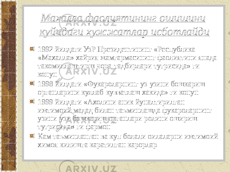 Махалла фаолиятининг ошишини куйидаги хужжатлар исботлайди 1992 йилдаги УзР Президентининг «Республика «Махалла» хайрия жамгармасининг фаолиятини янада такомиллаштирш чора-тадбирлари тугрисида» ги конун 1998 йилдаги «Фукароларнинг уз-узини бошкариш органларини куллаб-кувватлаш хакида» ги конун 1999 йилдаги «Ахолини аник йуналтирилган ижтимоий мадад билан таъминлашда фукароларнинг узини-узи бошкариш органлари ролини ошириш тугрисида» ги фармон Кам таъминланган ва куп болали оилаларни ижтимоий химоя килишга каратилган карорлар 