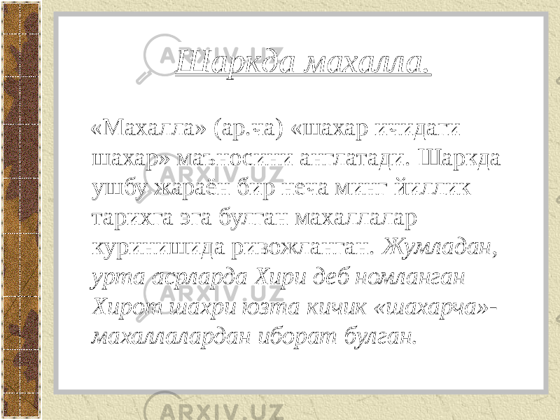 Шаркда махалла. «Махалла» (ар.ча) «шахар ичидаги шахар» маъносини англатади. Шаркда ушбу жараён бир неча минг йиллик тарихга эга булган махаллалар куринишида ривожланган. Жумладан, урта асрларда Хири деб номланган Хирот шахри юзта кичик «шахарча»- махаллалардан иборат булган. 