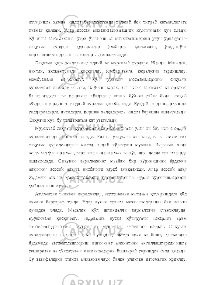 қотиришга ҳамда ишлов берилаётганда силжиб ёки титраб кетмаслигига хизмат қилади. Улар асосан механизациялашган юритгичдан куч олади. Кўпинча заготовкани тўғри ўрнатиш ва марказлаштириш учун ўрнатувчи- сиқувчи турдаги қурилмалар (омбирли қискичлар, ўзидан-ўзи марказлаштирадиган патронлар….) ишлатилади. Сиқувчи қурилмаларнинг оддий ва мураккаб турлари бўлади. Масалан, винтли, эксцентрикли қискичлар (омбир-ғанга, ажралувчи гардишлар, мембранали патронлар). Кўп ўринли мосламаларнинг сиқувчи қурилмаларини ҳам таъкидлаб ўтиш керак. Бир нечта заготовка қаторасига ўрнатиладиган ва уларнинг кўндаланг юзаси бўйича гайка билан сиқиб қўядиган гардиш энг оддий қурилма ҳисобланади. Бундай гардишлар тишли ғилдиракларга, дискларга, поршен ҳалқаларига ишлов беришда ишлатилади. Сиқувчи куч, бу холда кетма-кет узатилади. Мураккаб сиқувчи қурилмалар бир-бири билан уланган бир нечта оддий қурилмалардан ташкил топади. Уларга узлуксиз ҳаракатдаги ва автоматик сиқувчи қурилмаларни мисол қилиб кўрсатиш мумкин. Биринчи хили вертикал фрезерловчи, вертикал-силлиқловчи ва кўп шпинделли станокларда ишлатилади. Сиқувчи қурилманинг муайян бир кўринишини ёрдамчи вақтнинг асосий вақтга нисбатига қараб аниқланади. Агар асосий вақт ёрдамчи вақтни қоплаб юборса, қурилмаларнинг турли кўринишларидан фойдаланиш мумкин. Автоматик сиқувчи қурилмалар, заготовкани мослама қотиришдаги қўл кучини бартараф этади. Улар кучни станок механизмларидан ёки кесиш кучидан олади. Масалан, кўп шпинделли пармаловчи станокларда- пружинали қисқичлар, гидравлик нусҳа кўчирувчи токарлик ярим автоматларда-иккита эксцентрик муштчали тизгинли патрон. Сиқувчи қурилмаларни сиқилган ҳаво, суюқлик, электр кучи ва бошқа тасвирлар ёрдамида автоматлаштириш ишчининг меҳнатини енгиллаштиради-ишга туширувчи ва тўхтатувчи механизмларни бошқариб туришдан озод қилади. Бу вазифаларни станок механизмлари билан уланган автоматик кранлар, 