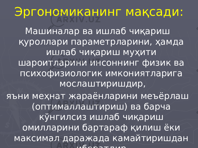 Эргономиканинг мақсади: Машиналар ва ишлаб чиқариш қуроллари параметрларини, ҳамда ишлаб чиқариш муҳити шароитларини инсоннинг физик ва психофизиологик имкониятларига мослаштиришдир, яъни меҳнат жараёнларини меъёрлаш (оптималлаштириш) ва барча кўнгилсиз ишлаб чиқариш омилларини бартараф қилиш ёки максимал даражада камайтиришдан иборатдир. 