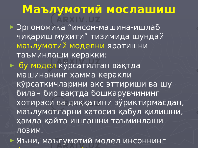 Маълумотий мослашиш ► Эргономика “инсон-машина-ишлаб чиқариш муҳити” тизимида шундай маълумотий моделни яратишни таъминлаши керакки: ► бу модел кўрсатилган вақтда машинанинг ҳамма керакли кўрсаткичларини акс эттириши ва шу билан бир вақтда бошқарувчининг хотираси ва диққатини зўриқтирмасдан, маълумотларни хатосиз қабул қилишни, ҳамда қайта ишлашни таъминлаши лозим. ► Яъни, маълумотий модел инсоннинг физик ва психофизиологик имкониятларига мос келиши керак. 