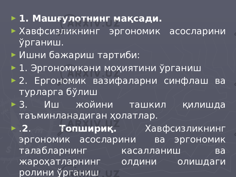 ► 1. Машғулотнинг мақсади. ► Хавфсизликнинг эргономик асосларини ўрганиш. ► Ишни бажариш тартиби: ► 1. Эргономикани моҳиятини ўрганиш ► 2. Ергономик вазифаларни синфлаш ва турларга бўлиш ► 3. Иш жойини ташкил қилишда таъминланадиган ҳолатлар. ► . 2 . Топшириқ. Хавфсизликнинг эргономик асосларини ва эргономик талабларнинг касалланиш ва жароҳатларнинг олдини олишдаги ролини ўрганиш 