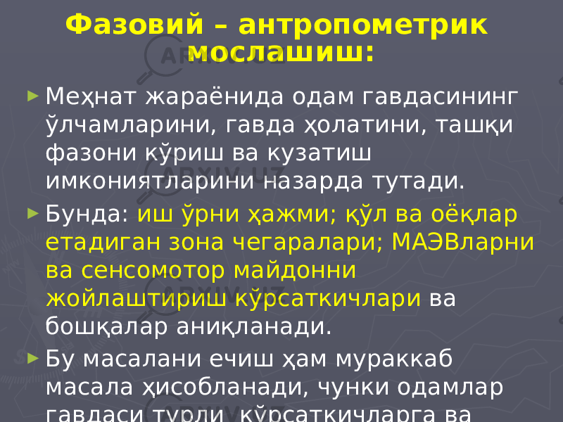 Фазовий – антропометрик мослашиш: ► Меҳнат жараёнида одам гавдасининг ўлчамларини, гавда ҳолатини, ташқи фазони кўриш ва кузатиш имкониятларини назарда тутади. ► Бунда: иш ўрни ҳажми; қўл ва оёқлар етадиган зона чегаралари; МАЭВларни ва сенсомотор майдонни жойлаштириш кўрсаткичлари ва бошқалар аниқланади. ► Бу масалани ечиш ҳам мураккаб масала ҳисобланади, чунки одамлар гавдаси турли кўрсаткичларга ва ўлчамларга эга. 