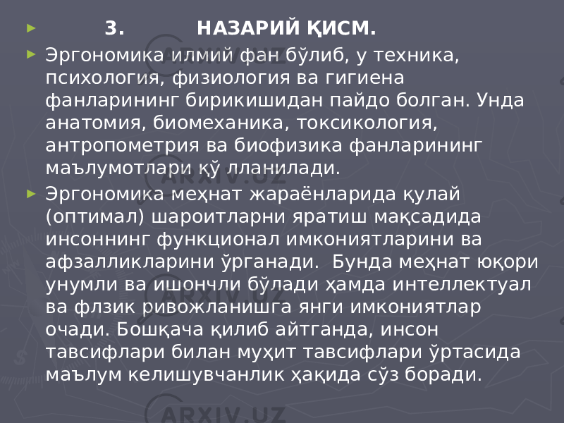 ► 3. НАЗАРИЙ ҚИСМ. ► Эргономика илмий фан бўлиб, у техника, психология, физиология ва гигиена фанларининг бирикишидан пайдо болган. Унда анатомия, биомеханика, токсикология, антропометрия ва биофизика фанларининг маълумотлари қў лланилади. ► Эргономика меҳнат жараёнларида қулай (оптимал) шароитларни яратиш мақсадида инсоннинг функционал имкониятларини ва афзалликларини ўрганади. Бунда меҳнат юқори унумли ва ишончли бўлади ҳамда интеллектуал ва флзик ривожланишга янги имкониятлар очади. Бошқача қилиб айтганда, инсон тавсифлари билан муҳит тавсифлари ўртасида маълум келишувчанлик ҳақида сўз боради. 