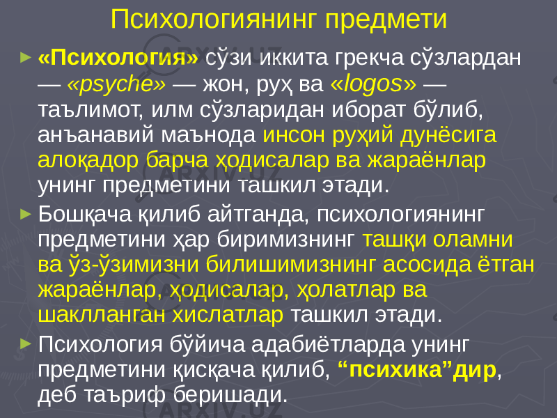 Психологиянинг предмети ► «Психология» сўзи иккита грекча сўзлардан — «psyche» — жон, руҳ ва « logos » — таълимот, илм сўзларидан иборат бўлиб, анъанавий маънода инсон руҳий дунёсига алоқадор барча ҳодисалар ва жараёнлар унинг предметини ташкил этади. ► Бошқача қилиб айтганда, психологиянинг предметини ҳар биримизнинг ташқи оламни ва ўз-ўзимизни билишимизнинг асосида ётган жараёнлар, ҳодисалар, ҳолатлар ва шаклланган хислатлар ташкил этади. ► Психология бўйича адабиётларда унинг предметини қисқача қилиб, “психика”дир , деб таъриф беришади. 