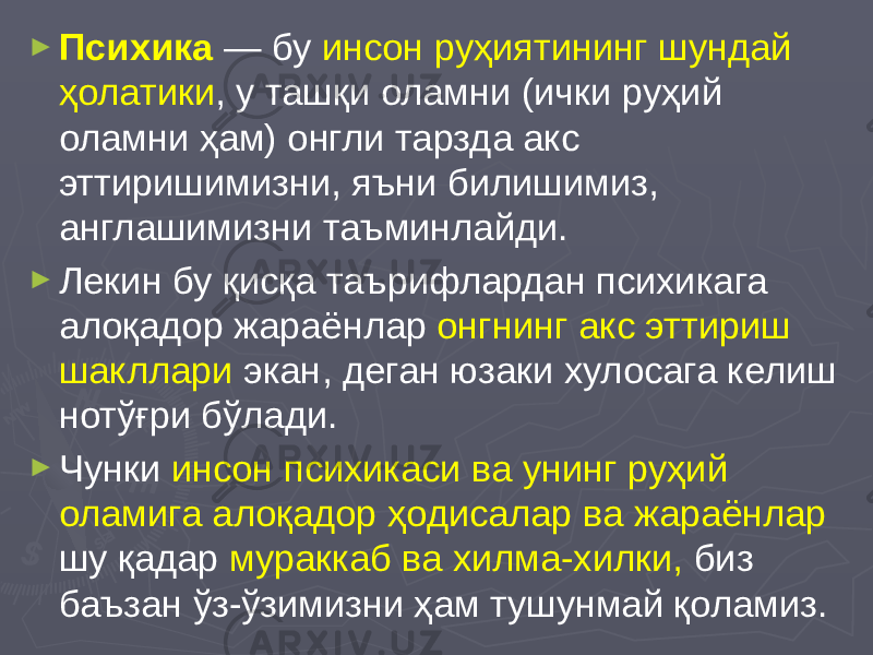 ► Психика — бу инсон руҳиятининг шундай ҳолатики , у ташқи оламни (ички руҳий оламни ҳам) онгли тарзда акс эттиришимизни, яъни билишимиз, англашимизни таъминлайди. ► Лекин бу қисқа таърифлардан психикага алоқадор жараёнлар онгнинг акс эттириш шакллари экан, деган юзаки хулосага келиш нотўғри бўлади. ► Чунки инсон психикаси ва унинг руҳий оламига алоқадор ҳодисалар ва жараёнлар шу қадар мураккаб ва хилма-хилки, биз баъзан ўз-ўзимизни ҳам тушунмай қоламиз. 