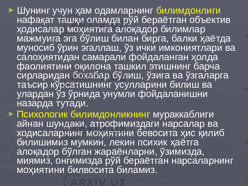 ► Шунинг учун ҳам одамларнинг билимдонлиги нафақат ташқи оламда рўй бераётган объектив ҳодисалар моҳиятига алоқадор билимлар мажмуига эга бўлиш билан бирга, балки ҳаётда муносиб ўрин эгаллаш, ўз ички имкониятлари ва салоҳиятидан самарали фойдаланган ҳолда фаолиятини оқилона ташкил этишнинг барча сирларидан бохабар бўлиш, ўзига ва ўзгаларга таъсир кўрсатишнинг усулларини билиш ва улардан ўз ўрнида унумли фойдаланишни назарда тутади. ► Психологик билимдонликнинг мураккаблиги айнан шундаки, атрофимиздаги нарсалар ва ходисаларнинг моҳиятини бевосита ҳис қилиб билишимиз мумкин, лекин психик ҳаётга алоқадор бўлган жараёнларни, ўзимизда, миямиз, онгимизда рўй бераётган нарсаларнинг моҳиятини билвосита биламиз. 