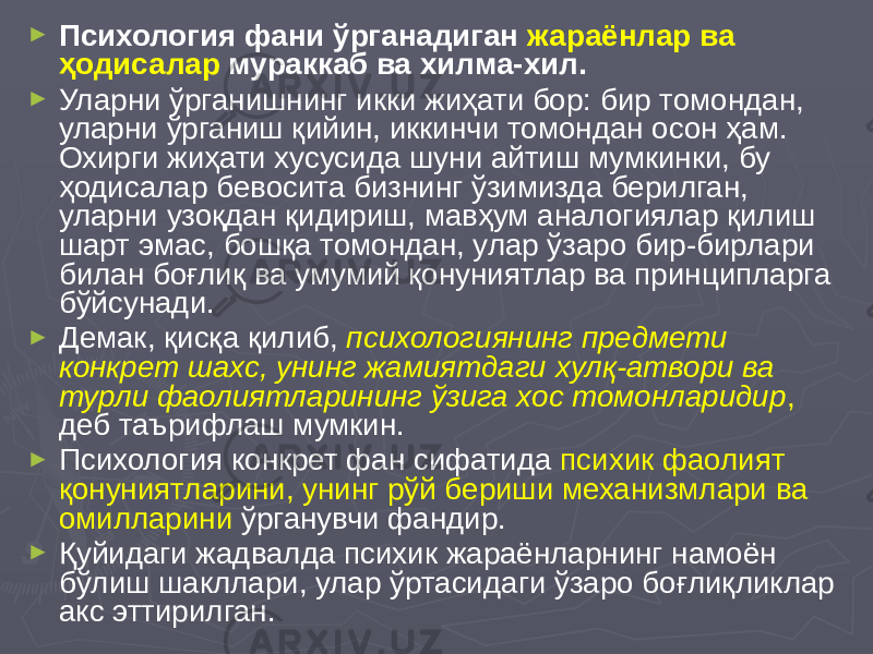 ► Психология фани ўрганадиган жараёнлар ва ҳодисалар мураккаб ва хилма-хил. ► Уларни ўрганишнинг икки жиҳати бор: бир томондан, уларни ўрганиш қийин, иккинчи томондан осон ҳам. Охирги жиҳати хусусида шуни айтиш мумкинки, бу ҳодисалар бевосита бизнинг ўзимизда берилган, уларни узоқдан қидириш, мавҳум аналогиялар қилиш шарт эмас, бошқа томондан, улар ўзаро бир-бирлари билан боғлиқ ва умумий қонуниятлар ва принципларга бўйсунади. ► Демак, қисқа қилиб, психологиянинг предмети конкрет шахс, унинг жамиятдаги хулқ-атвори ва турли фаолиятларининг ўзига хос томонларидир , деб таърифлаш мумкин. ► Психология конкрет фан сифатида психик фаолият қонуниятларини, унинг рўй бериши механизмлари ва омилларини ўрганувчи фандир. ► Қуйидаги жадвалда психик жараёнларнинг намоён бўлиш шакллари, улар ўртасидаги ўзаро боғлиқликлар акс эттирилган. 