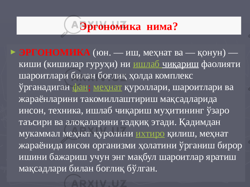 Эргономика нима? ► ЭРГОНОМИКА  (юн. — иш, меҳнат ва — қонун) — киши (кишилар гуруҳи) ни  ишлаб чиқариш  фаолияти шароитлари билан боғлиқ ҳолда комплекс ўрганадиган  фан ;  меҳнат  қуроллари, шароитлари ва жараёнларини такомиллаштириш мақсадларида инсон, техника, ишлаб чиқариш муҳитининг ўзаро таъсири ва алоқаларини тадқиқ этади. Қадимдан мукаммал меҳнат қуролини  ихтиро   қилиш, меҳнат жараёнида инсон организми ҳолатини ўрганиш бирор ишини бажариш учун энг мақбул шароитлар яратиш мақсадлари билан боғлиқ бўлган. 