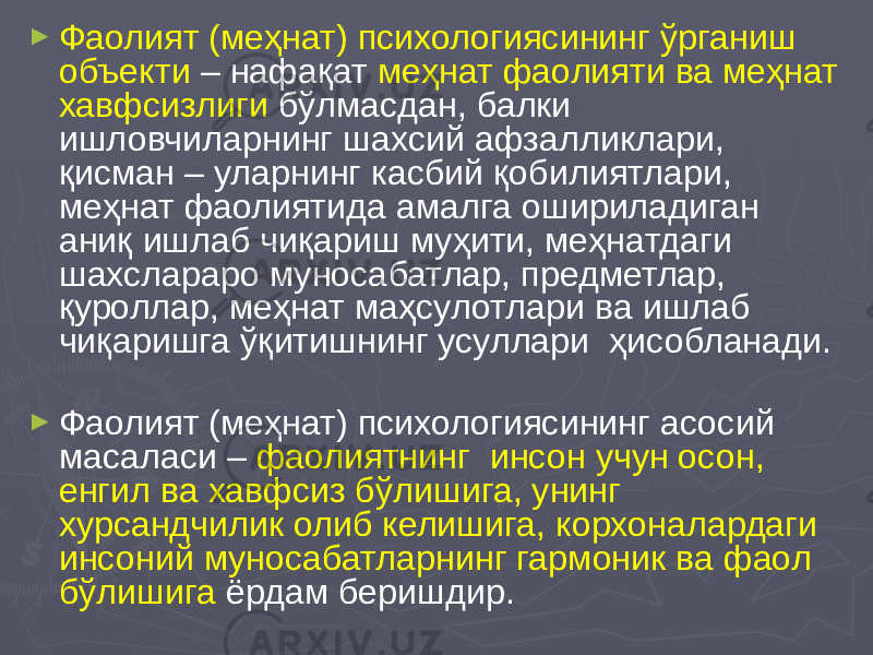 ► Фаолият (меҳнат) психологиясининг ўрганиш объекти – нафақат меҳнат фаолияти ва меҳнат хавфсизлиги бўлмасдан, балки ишловчиларнинг шахсий афзалликлари, қисман – уларнинг касбий қобилиятлари, меҳнат фаолиятида амалга ошириладиган аниқ ишлаб чиқариш муҳити, меҳнатдаги шахслараро муносабатлар, предметлар, қуроллар, меҳнат маҳсулотлари ва ишлаб чиқаришга ўқитишнинг усуллари ҳисобланади. ► Фаолият (меҳнат) психологиясининг асосий масаласи – фаолиятнинг инсон учун осон, енгил ва хавфсиз бўлишига, унинг хурсандчилик олиб келишига, корхоналардаги инсоний муносабатларнинг гармоник ва фаол бўлишига ёрдам беришдир. 