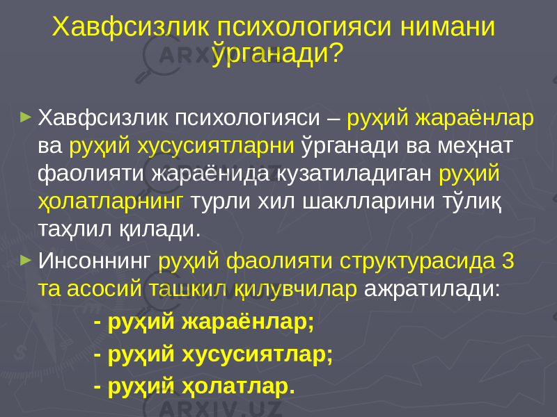 Хавфсизлик психологияси нимани ўрганади? ► Хавфсизлик психологияси – руҳий жараёнлар ва руҳий хусусиятларни ўрганади ва меҳнат фаолияти жараёнида кузатиладиган руҳий ҳолатларнинг турли хил шаклларини тўлиқ таҳлил қилади. ► Инсоннинг руҳий фаолияти структурасида 3 та асосий ташкил қилувчилар ажратилади: - руҳий жараёнлар; - руҳий хусусиятлар; - руҳий ҳолатлар. 