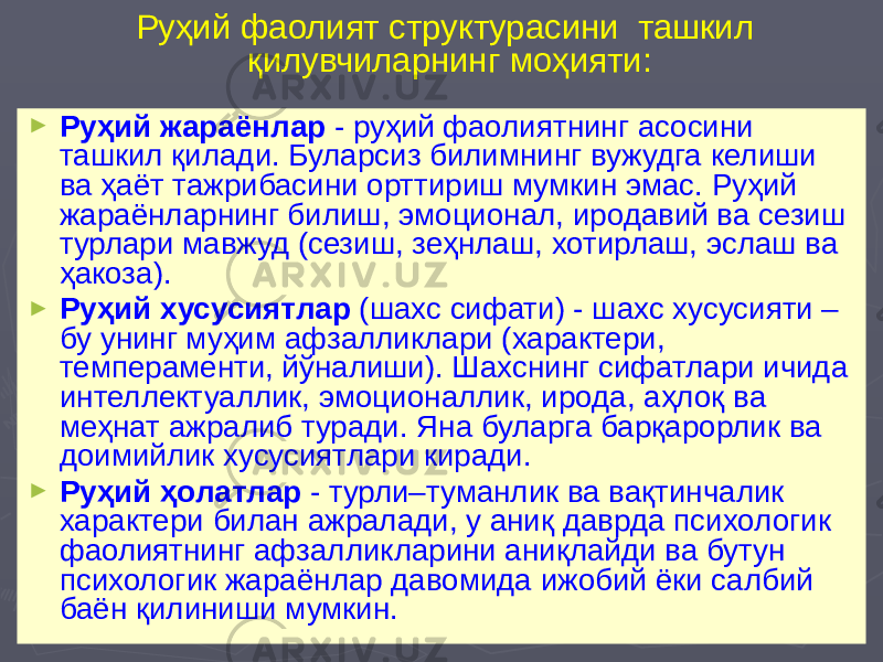 Руҳий фаолият структурасини ташкил қилувчиларнинг моҳияти: ► Руҳий жараёнлар - руҳий фаолиятнинг асосини ташкил қилади. Буларсиз билимнинг вужудга келиши ва ҳаёт тажрибасини орттириш мумкин эмас. Руҳий жараёнларнинг билиш, эмоционал, иродавий ва сезиш турлари мавжуд (сезиш, зеҳнлаш, хотирлаш, эслаш ва ҳакоза). ► Руҳий хусусиятлар (шахс сифати) - шахс хусусияти – бу унинг муҳим афзалликлари (характери, темпераменти, йўналиши). Шахснинг сифатлари ичида интеллектуаллик, эмоционаллик, ирода, аҳлоқ ва меҳнат ажралиб туради. Яна буларга барқарорлик ва доимийлик хусусиятлари киради. ► Руҳий ҳолатлар - турли–туманлик ва вақтинчалик характери билан ажралади, у аниқ даврда психологик фаолиятнинг афзалликларини аниқлайди ва бутун психологик жараёнлар давомида ижобий ёки салбий баён қилиниши мумкин. 