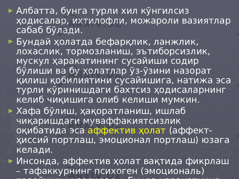 ► Албатта, бунга турли хил кўнгилсиз ҳодисалар, ихтилофли, можароли вазиятлар сабаб бўлади. ► Бундай ҳолатда бефарқлик, ланжлик, лохаслик, тормозланиш, эътиборсизлик, мускул ҳаракатининг сусайиши содир бўлиши ва бу ҳолатлар ўз-ўзини назорат қилиш қобилиятини сусайишига, натижа эса турли кўринишдаги бахтсиз ҳодисаларнинг келиб чиқишига олиб келиши мумкин. ► Хафа бўлиш, ҳақоратланиш, ишлаб чиқаришдаги муваффакиятсизлик оқибатида эса аффектив ҳолат (аффект- ҳиссий портлаш, эмоционал портлаш) юзага келади. ► Инсонда, аффектив ҳолат вақтида фикрлаш – тафаккурнинг психоген (эмоциональ) торайиши кузатилади. Бунда ҳаракатнинг тезлиги, агрессивлиги ва қўполлиги ортади. 