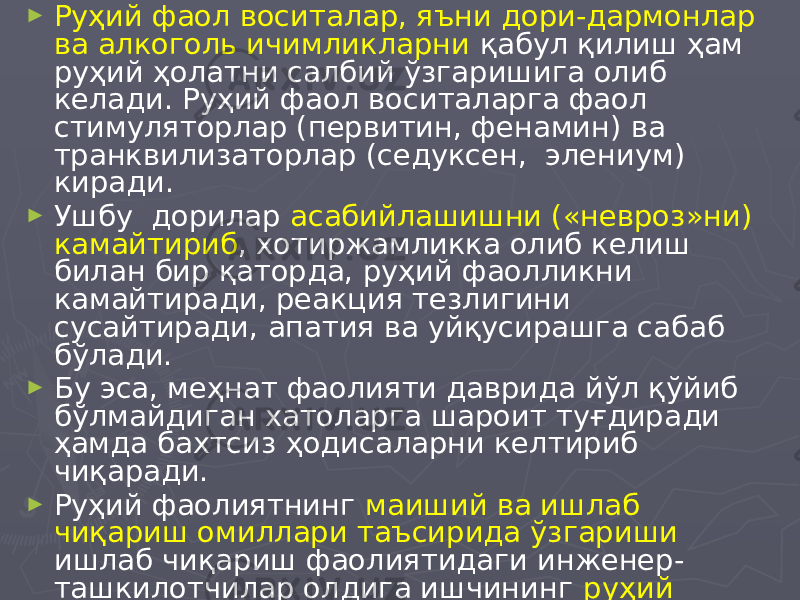 ► Руҳий фаол воситалар, яъни дори-дармонлар ва алкоголь ичимликларни қабул қилиш ҳам руҳий ҳолатни салбий ўзгаришига олиб келади. Руҳий фаол воситаларга фаол стимуляторлар (первитин, фенамин) ва транквилизаторлар (седуксен, элениум) киради. ► Ушбу дорилар асабийлашишни («невроз»ни) камайтириб , хотиржамликка олиб келиш билан бир қаторда, руҳий фаолликни камайтиради, реакция тезлигини сусайтиради, апатия ва уйқусирашга сабаб бўлади. ► Бу эса, меҳнат фаолияти даврида йўл қўйиб бўлмайдиган хатоларга шароит туғдиради ҳамда бахтсиз ҳодисаларни келтириб чиқаради. ► Руҳий фаолиятнинг маиший ва ишлаб чиқариш омиллари таъсирида ўзгариши ишлаб чиқариш фаолиятидаги инженер- ташкилотчилар олдига ишчининг руҳий ҳолатини назорат қилувчи системани вужудга келтириш ҳамда такомиллаштириш зарурлигини кўрсатади. 