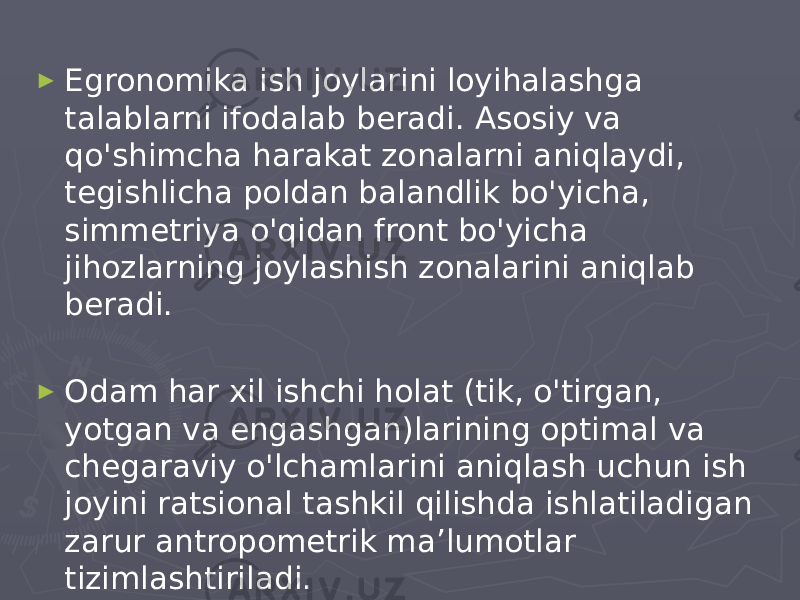 ► Egronomika ish joylarini loyihalashga talablarni ifodalab beradi. Asosiy va qo&#39;shimcha harakat zonalarni aniqlaydi, tegishlicha poldan balandlik bo&#39;yicha, simmetriya o&#39;qidan front bo&#39;yicha jihozlarning joylashish zonalarini aniqlab beradi. ► Odam har xil ishchi holat (tik, o&#39;tirgan, yotgan va engashgan)larining optimal va chegaraviy o&#39;lchamlarini aniqlash uchun ish joyini ratsional tashkil qilishda ishlatiladigan zarur antropometrik ma’lumotlar tizimlashtiriladi. 