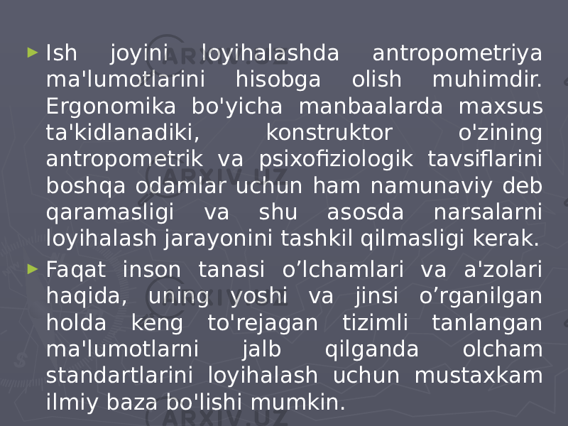 ► Ish joyini loyihalashda antropometriya ma&#39;lumotlarini hisobga olish muhimdir. Ergonomika bo&#39;yicha manbaalarda maxsus ta&#39;kidlanadiki, konstruktor o&#39;zining antropometrik va psixofiziologik tavsiflarini boshqa odamlar uchun ham namunaviy deb qaramasligi va shu asosda narsalarni loyihalash jarayonini tashkil qilmasligi kerak. ► Faqat inson tanasi o’lchamlari va a&#39;zolari haqida, uning yoshi va jinsi o’rganilgan holda keng to&#39;rejagan tizimli tanlangan ma&#39;lumotlarni jalb qilganda olcham standartlarini loyihalash uchun mustaxkam ilmiy baza bo&#39;lishi mumkin. 