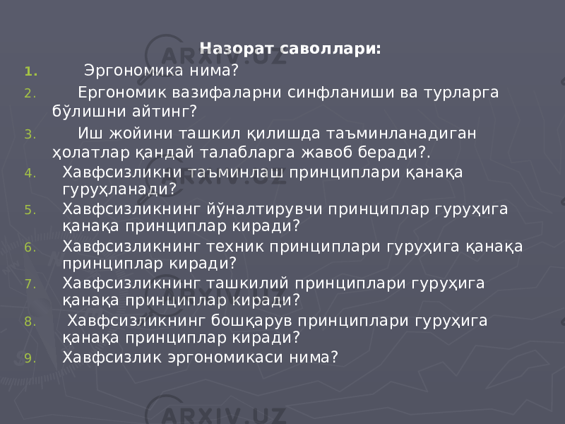  Назорат саволлари: 1. Эргономика нима? 2. Ергономик вазифаларни синфланиши ва турларга бўлишни айтинг? 3. Иш жойини ташкил қилишда таъминланадиган ҳолатлар қандай талабларга жавоб беради?. 4. Хавфсизликни таъминлаш принциплари қанақа гуруҳланади? 5. Хавфсизликнинг йўналтирувчи принциплар гуруҳига қанақа принциплар киради? 6. Хавфсизликнинг техник принциплари гуруҳига қанақа принциплар киради? 7. Хавфсизликнинг ташкилий принциплари гуруҳига қанақа принциплар киради? 8. Хавфсизликнинг бошқарув принциплари гуруҳига қанақа принциплар киради? 9. Хавфсизлик эргономикаси нима? 