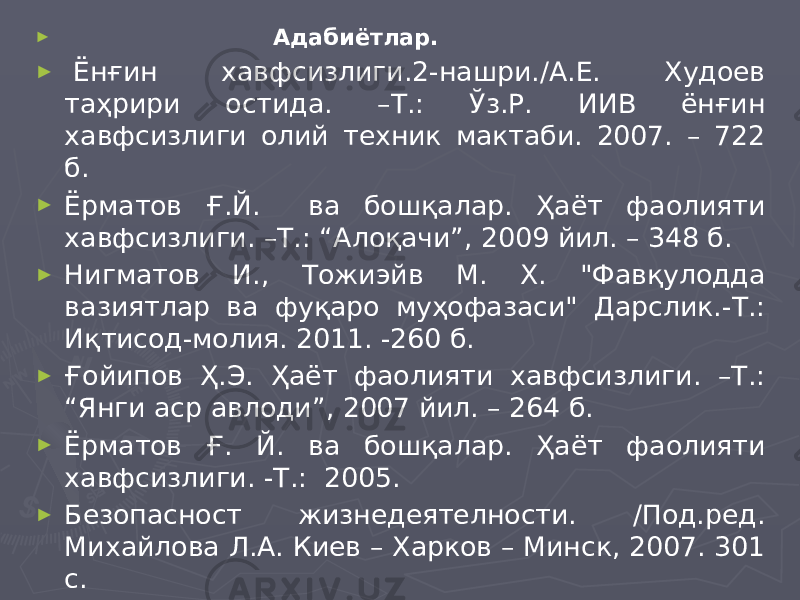 ► Адабиётлар. ►   Ёнғин хавфсизлиги.2-нашри./А.Е. Худоев таҳрири остида. –Т.: Ўз.Р. ИИВ ёнғин хавфсизлиги олий техник мактаби. 2007. – 722 б. ► Ёрматов Ғ.Й. ва бошқалар. Ҳаёт фаолияти хавфсизлиги. –Т.: “Алоқачи”, 2009 йил. – 348 б. ► Нигматов И., Тожиэйв М. Х. &#34;Фавқулодда вазиятлар ва фуқаро муҳофазаси&#34; Дарслик.-Т.: Иқтисод-молия. 2011. -260 б. ► Ғойипов Ҳ.Э. Ҳаёт фаолияти хавфсизлиги. –Т.: “Янги аср авлоди”, 2007 йил. – 264 б. ► Ёрматов Ғ. Й. ва бошқалар. Ҳаёт фаолияти хавфсизлиги. -Т.: 2005. ► Безопасност жизнедеятелности. /Под.ред. Михайлова Л.А. Киев – Харков – Минск, 2007. 301 с.   