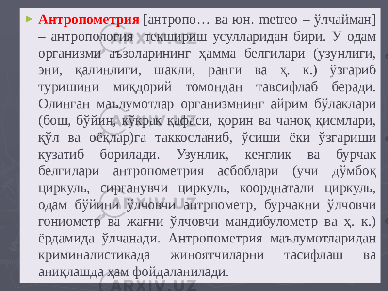 ► Антропометрия   [антропо… ва юн. metreo – ўлчайман] – антропология текшириш усулларидан бири. У одам организми аъзоларининг ҳамма белгилари (узунлиги, эни, қалинлиги, шакли, ранги ва ҳ. к.) ўзгариб туришини миқдорий томондан тавсифлаб беради. Олинган маълумотлар организмнинг айрим бўлаклари (бош, бўйин, кўкрак қафаси, қорин ва чаноқ қисмлари, қўл ва оёқлар)га таккосланиб, ўсиши ёки ўзгариши кузатиб борилади. Узунлик, кенглик ва бурчак белгилари антропометрия асбоблари (учи дўмбоқ циркуль, сирғанувчи циркуль, коорднатали циркуль, одам бўйини ўлчовчи антрпометр, бурчакни ўлчовчи гониометр ва жағни ўлчовчи мандибулометр ва ҳ. к.) ёрдамида ўлчанади. Антропометрия маълумотларидан криминалистикада жиноятчиларни тасифлаш ва аниқлашда ҳам фойдаланилади. 