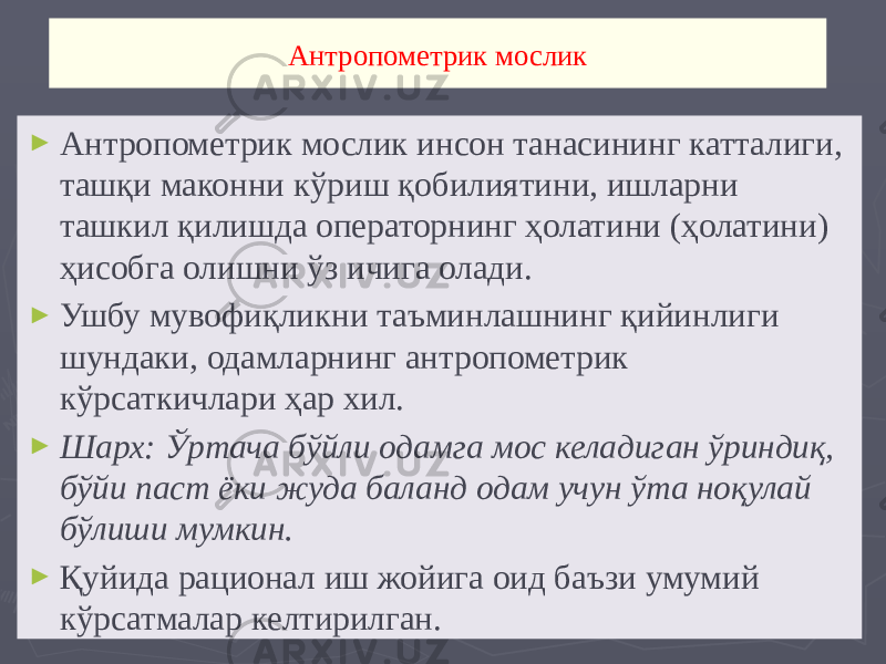 Aнтропометрик мослик ► Aнтропометрик мослик инсон танасининг катталиги, ташқи маконни кўриш қобилиятини, ишларни ташкил қилишда операторнинг ҳолатини (ҳолатини) ҳисобга олишни ўз ичига олади. ► Ушбу мувофиқликни таъминлашнинг қийинлиги шундаки, одамларнинг антропометрик кўрсаткичлари ҳар хил. ► Шарх: Ўртача бўйли одамга мос келадиган ўриндиқ, бўйи паст ёки жуда баланд одам учун ўта ноқулай бўлиши мумкин. ► Қуйида рационал иш жойига оид баъзи умумий кўрсатмалар келтирилган. 