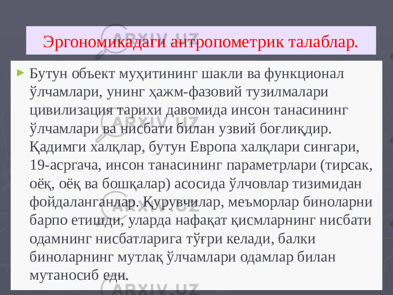 Эргономикадаги антропометрик талаблар. ► Бутун объект муҳитининг шакли ва функционал ўлчамлари, унинг ҳажм-фазовий тузилмалари цивилизация тарихи давомида инсон танасининг ўлчамлари ва нисбати билан узвий боғлиқдир. Қадимги халқлар, бутун Европа халқлари сингари, 19-асргача, инсон танасининг параметрлари (тирсак, оёқ, оёқ ва бошқалар) асосида ўлчовлар тизимидан фойдаланганлар. Қурувчилар, меъморлар биноларни барпо етишди, уларда нафақат қисмларнинг нисбати одамнинг нисбатларига тўғри келади, балки биноларнинг мутлақ ўлчамлари одамлар билан мутаносиб еди. 