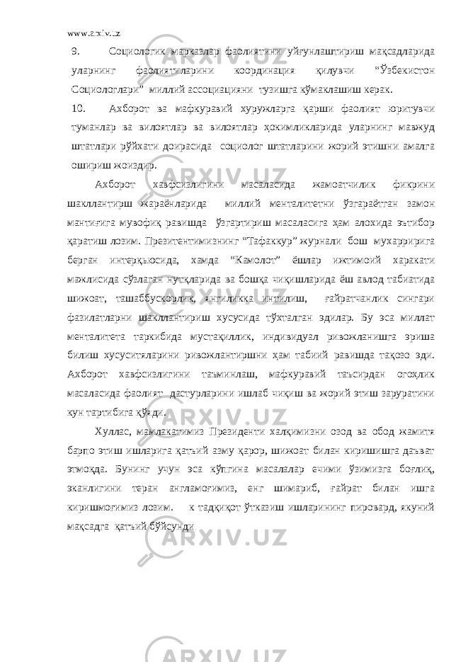 www.arxiv.uz 9. Социологик марказлар фаолиятини уйғунлаштириш мақсадларида уларнинг фаолиятиларини координация қилувчи “Ўзбекистон Социологлари” миллий ассоциацияни тузишга кўмаклашиш керак. 10. Ахборот ва мафкуравий хуружларга қарши фаолият юритувчи туманлар ва вилоятлар ва вилоятлар ҳокимликларида уларнинг мавжуд штатлари рўйхати доирасида социолог штатларини жорий этишни амалга ошириш жоиздир. Ахборот хавфсизлигини масаласида жамоатчилик фикрини шакллантирш жараёнларида миллий менталитетни ўзгараётган замон мантиғига мувофиқ равишда ўзгартириш масаласига ҳам алохида эътибор қаратиш лозим. Презитентимизнинг “Тафаккур” журнали бош мухарририга берган интерқьюсида, хамда “Камолот” ёшлар ижтимоий харакати мажлисида сўзлаган нутқларида ва бошқа чиқишларида ёш авлод табиатида шижоат, ташаббускорлик, янгиликка интилиш, ғайратчанлик сингари фазилатларни шакллантириш хусусида тўхталган эдилар. Бу эса миллат менталитета таркибида мустақиллик, индивидуал ривожланишга эриша билиш хусуситяларини ривожлантиршни ҳам табиий равишда тақозо эди. Ахборот хавфсизлигини таъминлаш, мафкуравий таъсирдан огоҳлик масаласида фаолият дастурларини ишлаб чиқиш ва жорий этиш заруратини кун тартибига қўяди. Хуллас, мамлакатимиз Президенти халқимизни озод ва обод жамитя барпо этиш ишларига қатъий азму қарор, шижоат билан киришишга даъват этмоқда. Бунинг учун эса кўпгина масалалар ечими ўзимизга боғлиқ, эканлигини теран англамоғимиз, енг шимариб, ғайрат билан ишга киришмоғимиз лозим. к тадқиқот ўтказиш ишларининг пировард, якуний мақсадга қатъий бўйсунди 